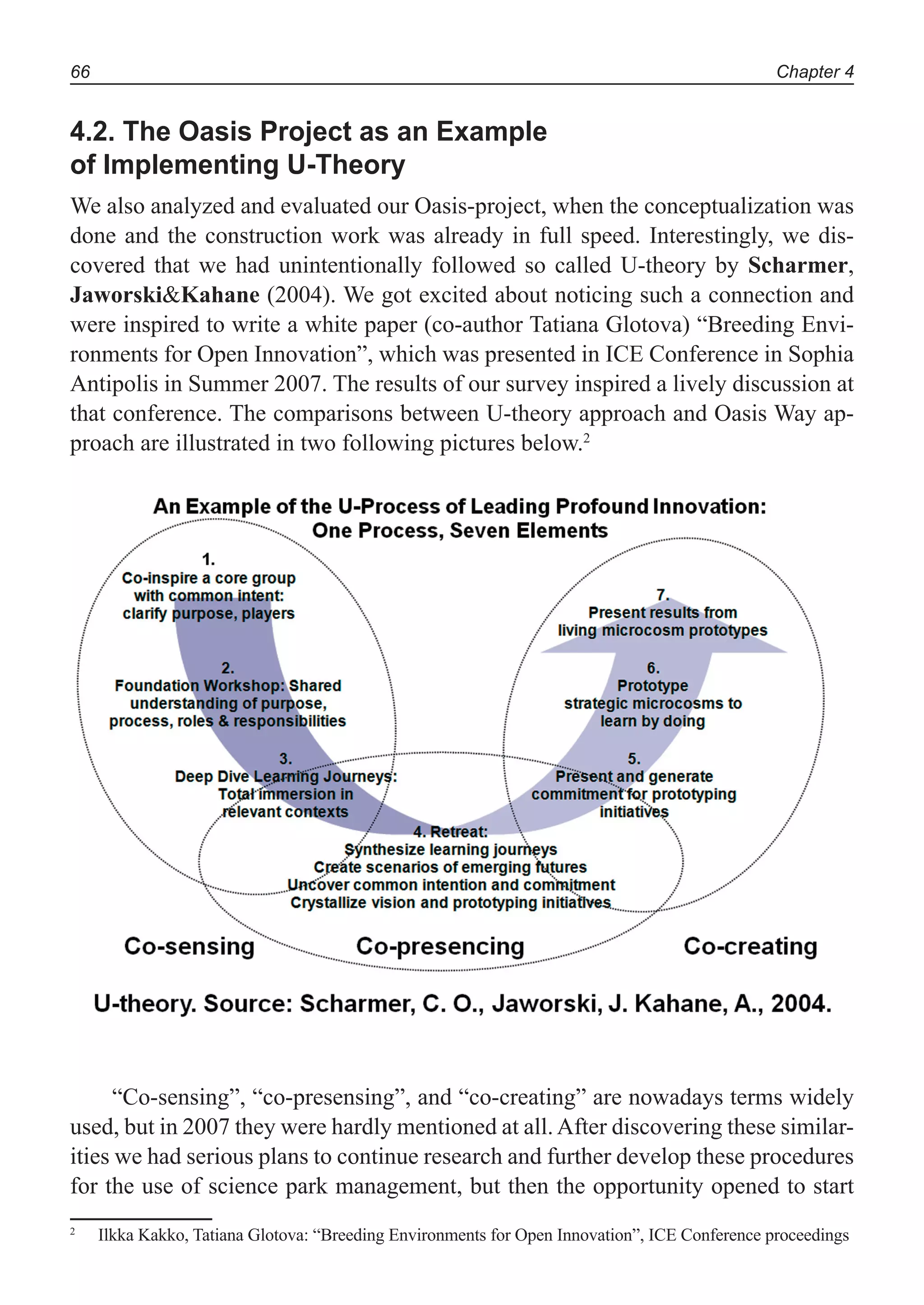 Chapter 466
4.2. The Oasis Project as an Example
of Implementing U-Theory
We also analyzed and evaluated our Oasis-project, when the conceptualization was
done and the construction work was already in full speed. Interestingly, we dis-
covered that we had unintentionally followed so called U-theory by Scharmer,
Jaworski&Kahane (2004). We got excited about noticing such a connection and
were inspired to write a white paper (co-author Tatiana Glotova) “Breeding Envi-
ronments for Open Innovation”, which was presented in ICE Conference in Sophia
Antipolis in Summer 2007. The results of our survey inspired a lively discussion at
that conference. The comparisons between U-theory approach and Oasis Way ap-
proach are illustrated in two following pictures below.2
“Co-sensing”, “co-presensing”, and “co-creating” are nowadays terms widely
used, but in 2007 they were hardly mentioned at all.After discovering these similar-
ities we had serious plans to continue research and further develop these procedures
for the use of science park management, but then the opportunity opened to start
2
Ilkka Kakko, Tatiana Glotova: “Breeding Environments for Open Innovation”, ICE Conference proceedings
 