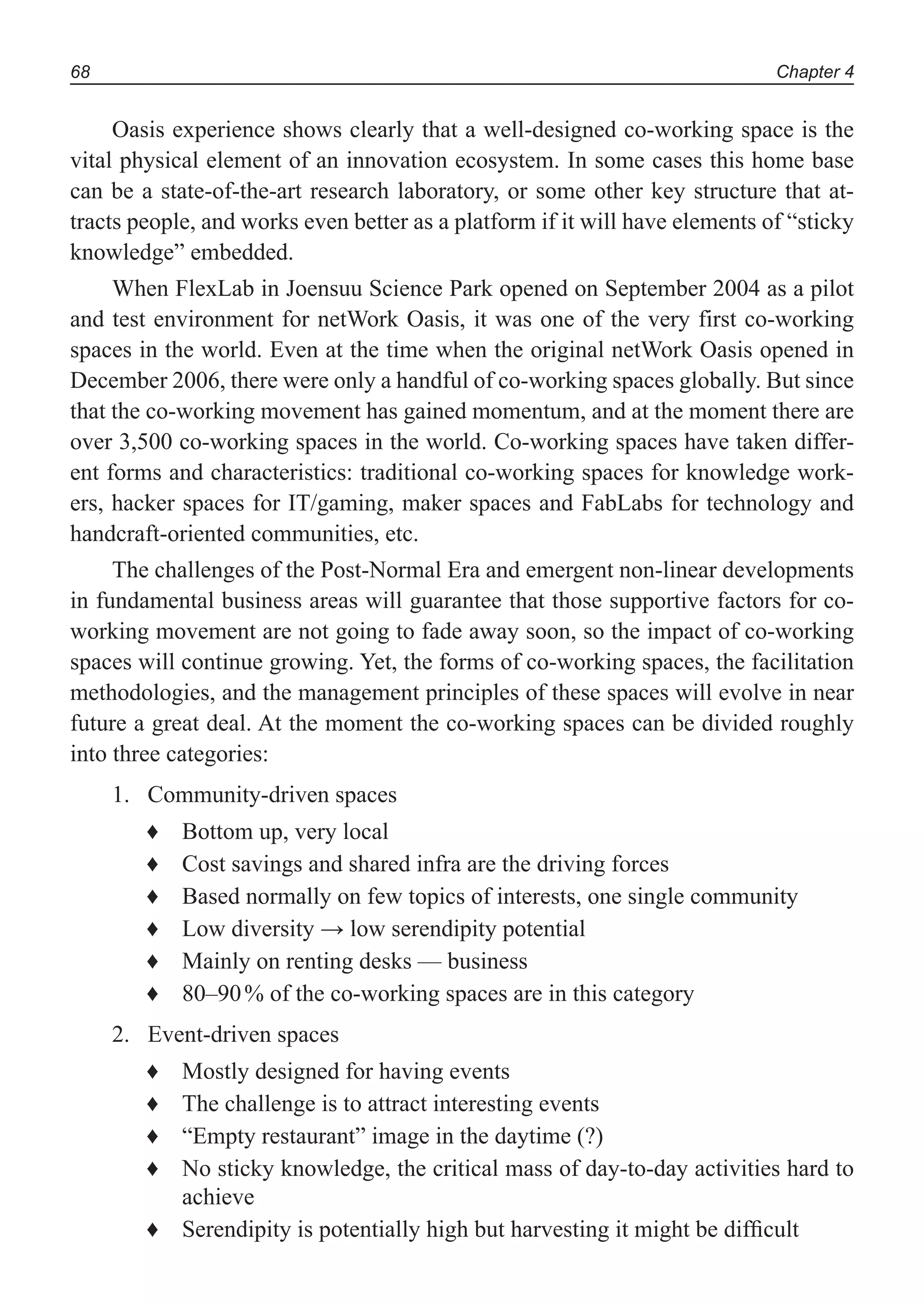 Chapter 468
Oasis experience shows clearly that a well-designed co-working space is the
vital physical element of an innovation ecosystem. In some cases this home base
can be a state-of-the-art research laboratory, or some other key structure that at-
tracts people, and works even better as a platform if it will have elements of “sticky
knowledge” embedded.
When FlexLab in Joensuu Science Park opened on September 2004 as a pilot
and test environment for netWork Oasis, it was one of the very first co-working
spaces in the world. Even at the time when the original netWork Oasis opened in
December 2006, there were only a handful of co-working spaces globally. But since
that the co-working movement has gained momentum, and at the moment there are
over 3,500 co-working spaces in the world. Co-working spaces have taken differ-
ent forms and characteristics: traditional co-working spaces for knowledge work-
ers, hacker spaces for IT/gaming, maker spaces and FabLabs for technology and
handcraft-oriented communities, etc.
The challenges of the Post-Normal Era and emergent non-linear developments
in fundamental business areas will guarantee that those supportive factors for co-
working movement are not going to fade away soon, so the impact of co-working
spaces will continue growing. Yet, the forms of co-working spaces, the facilitation
methodologies, and the management principles of these spaces will evolve in near
future a great deal. At the moment the co-working spaces can be divided roughly
into three categories:
Community-driven spaces1.
Bottom up, very local♦
Cost savings and shared infra are the driving forces♦
Based normally on few topics of interests, one single community♦
Low diversity → low serendipity potential♦
Mainly on renting desks — business♦
80–90% of the co-working spaces are in this category♦
Event-driven spaces2.
Mostly designed for having events♦
The challenge is to attract interesting events♦
“Empty restaurant” image in the daytime (?)♦
No sticky knowledge, the critical mass of day-to-day activities hard to♦
achieve
Serendipity is potentially high but harvesting it might be difﬁcult♦
 
