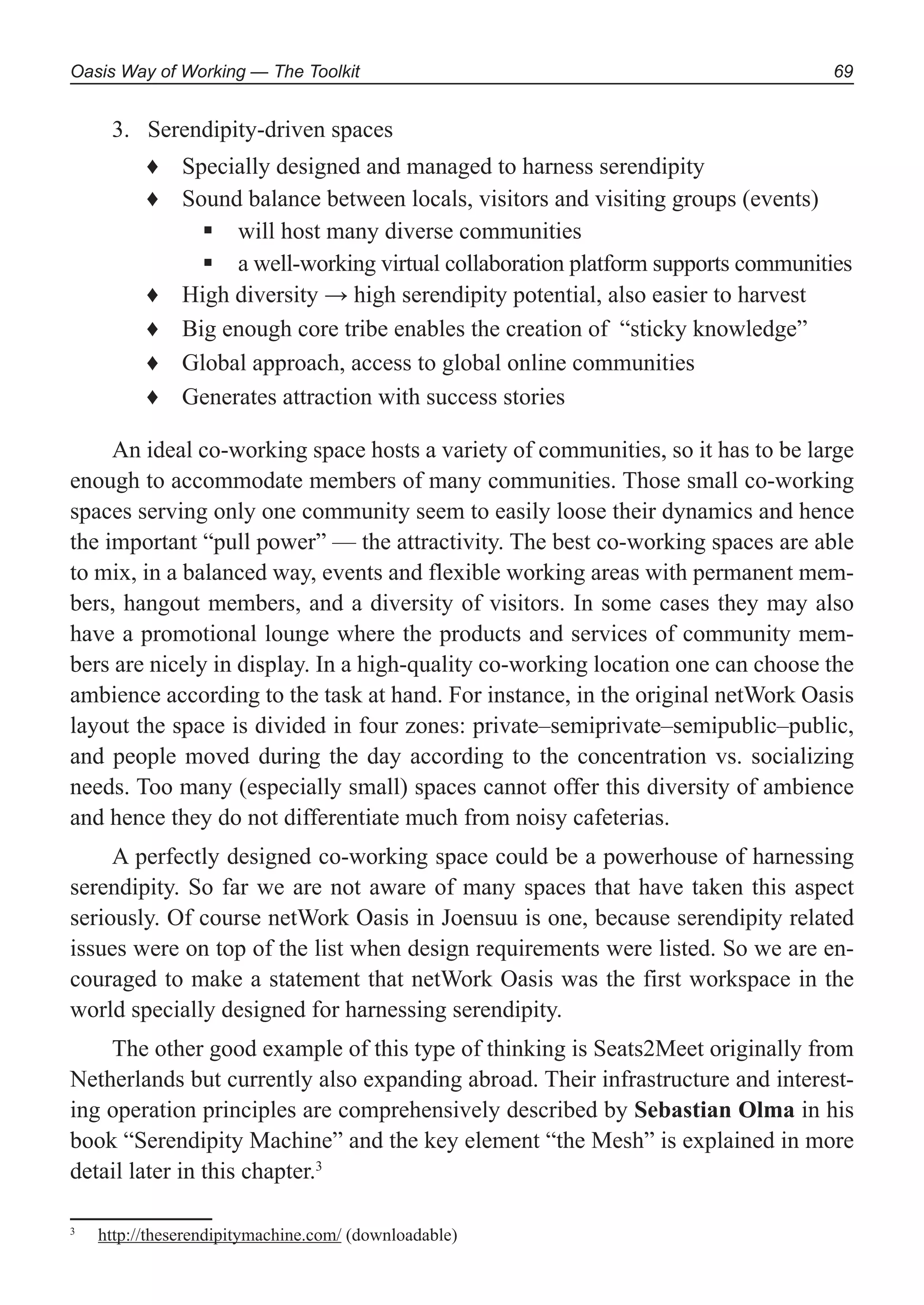 Oasis Way of Working — The Toolkit 69
Serendipity-driven spaces3.
Specially designed and managed to harness serendipity♦
Sound balance between locals, visitors and visiting groups (events)♦
will host many diverse communities
a well-working virtual collaboration platform supports communities
High diversity → high serendipity potential, also easier to harvest♦
Big enough core tribe enables the creation of♦ “sticky knowledge”
Global approach, access to global online communities♦
Generates attraction with success stories♦
An ideal co-working space hosts a variety of communities, so it has to be large
enough to accommodate members of many communities. Those small co-working
spaces serving only one community seem to easily loose their dynamics and hence
the important “pull power” — the attractivity. The best co-working spaces are able
to mix, in a balanced way, events and flexible working areas with permanent mem-
bers, hangout members, and a diversity of visitors. In some cases they may also
have a promotional lounge where the products and services of community mem-
bers are nicely in display. In a high-quality co-working location one can choose the
ambience according to the task at hand. For instance, in the original netWork Oasis
layout the space is divided in four zones: private–semiprivate–semipublic–public,
and people moved during the day according to the concentration vs. socializing
needs. Too many (especially small) spaces cannot offer this diversity of ambience
and hence they do not differentiate much from noisy cafeterias.
A perfectly designed co-working space could be a powerhouse of harnessing
serendipity. So far we are not aware of many spaces that have taken this aspect
seriously. Of course netWork Oasis in Joensuu is one, because serendipity related
issues were on top of the list when design requirements were listed. So we are en-
couraged to make a statement that netWork Oasis was the first workspace in the
world specially designed for harnessing serendipity.
The other good example of this type of thinking is Seats2Meet originally from
Netherlands but currently also expanding abroad. Their infrastructure and interest-
ing operation principles are comprehensively described by Sebastian Olma in his
book “Serendipity Machine” and the key element “the Mesh” is explained in more
detail later in this chapter.3
3
http://theserendipitymachine.com/ (downloadable)
 