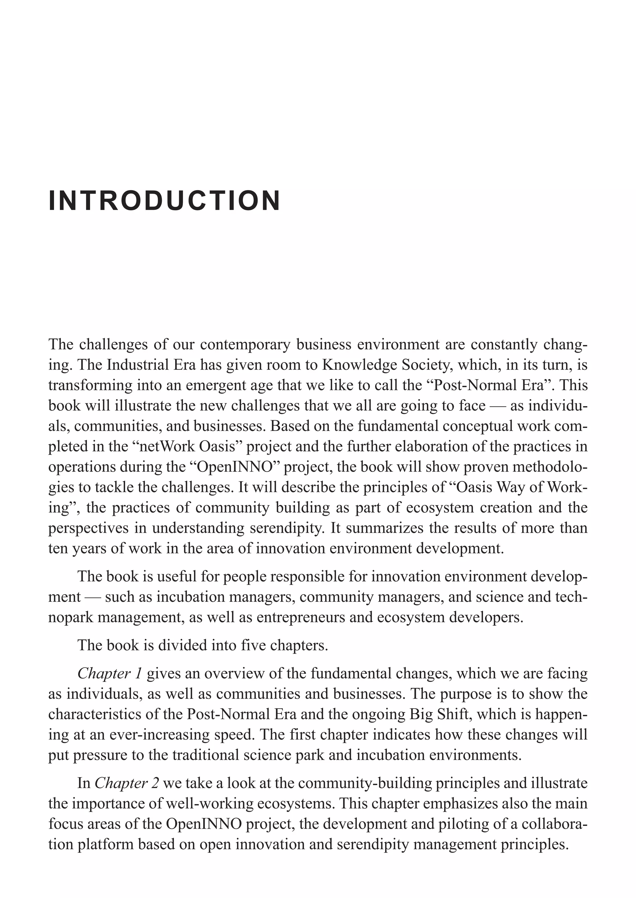 INTRODUCTION
The challenges of our contemporary business environment are constantly chang-
ing. The Industrial Era has given room to Knowledge Society, which, in its turn, is
transforming into an emergent age that we like to call the “Post-Normal Era”. This
book will illustrate the new challenges that we all are going to face — as individu-
als, communities, and businesses. Based on the fundamental conceptual work com-
pleted in the “netWork Oasis” project and the further elaboration of the practices in
operations during the “OpenINNO” project, the book will show proven methodolo-
gies to tackle the challenges. It will describe the principles of “Oasis Way of Work-
ing”, the practices of community building as part of ecosystem creation and the
perspectives in understanding serendipity. It summarizes the results of more than
ten years of work in the area of innovation environment development.
The book is useful for people responsible for innovation environment develop-
ment — such as incubation managers, community managers, and science and tech-
nopark management, as well as entrepreneurs and ecosystem developers.
The book is divided into five chapters.
Chapter 1 gives an overview of the fundamental changes, which we are facing
as individuals, as well as communities and businesses. The purpose is to show the
characteristics of the Post-Normal Era and the ongoing Big Shift, which is happen-
ing at an ever-increasing speed. The first chapter indicates how these changes will
put pressure to the traditional science park and incubation environments.
In Chapter 2 we take a look at the community-building principles and illustrate
the importance of well-working ecosystems. This chapter emphasizes also the main
focus areas of the OpenINNO project, the development and piloting of a collabora-
tion platform based on open innovation and serendipity management principles.
 