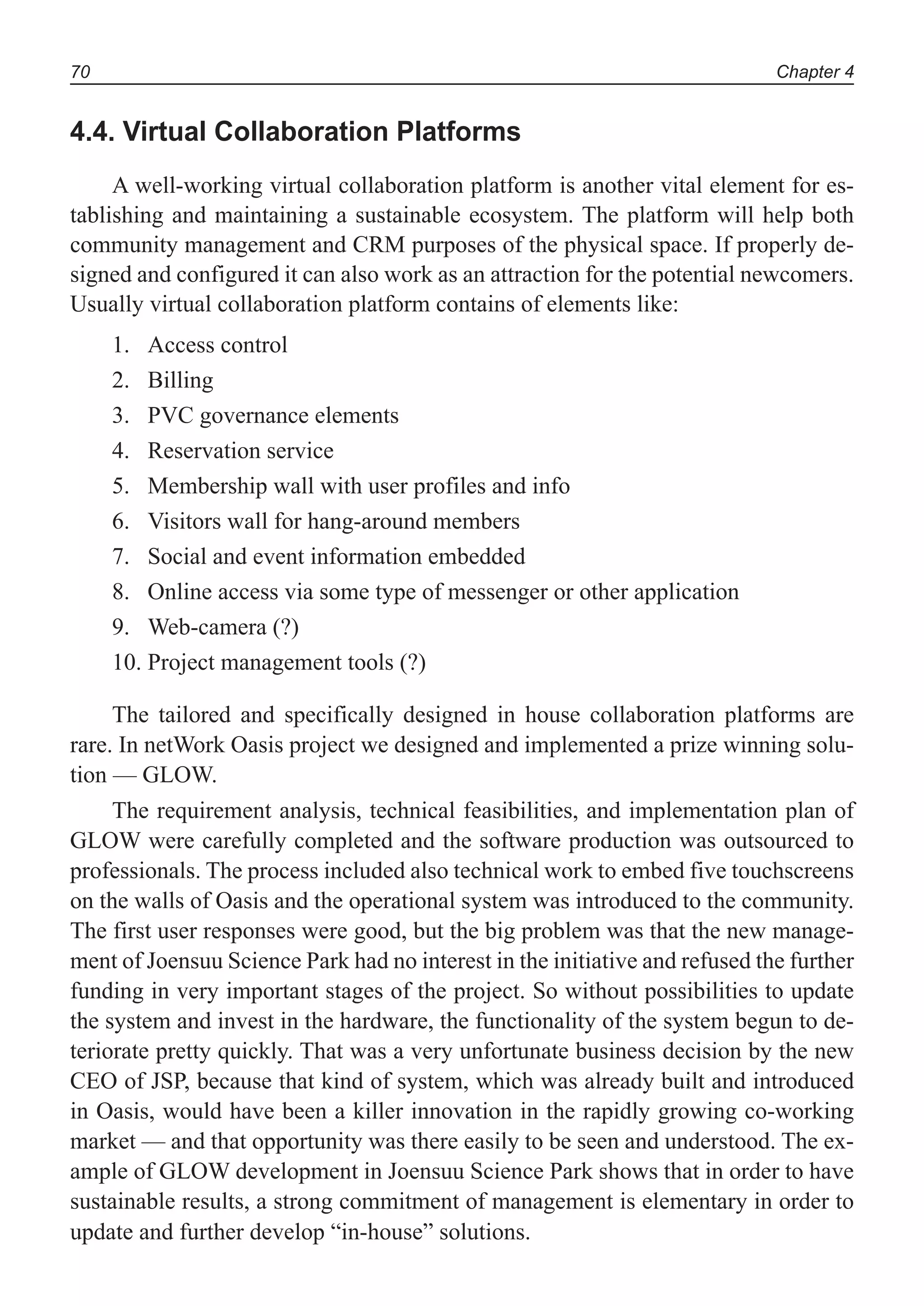 Chapter 470
4.4. Virtual Collaboration Platforms
A well-working virtual collaboration platform is another vital element for es-
tablishing and maintaining a sustainable ecosystem. The platform will help both
community management and CRM purposes of the physical space. If properly de-
signed and configured it can also work as an attraction for the potential newcomers.
Usually virtual collaboration platform contains of elements like:
Access control1.
Billing2.
PVC governance elements3.
Reservation service4.
Membership wall with user profiles and info5.
Visitors wall for hang-around members6.
Social and event information embedded7.
Online access via some type of messenger or other application8.
Web-camera (?)9.
Project management tools (?)10.
The tailored and specifically designed in house collaboration platforms are
rare. In netWork Oasis project we designed and implemented a prize winning solu-
tion — GLOW.
The requirement analysis, technical feasibilities, and implementation plan of
GLOW were carefully completed and the software production was outsourced to
professionals. The process included also technical work to embed five touchscreens
on the walls of Oasis and the operational system was introduced to the community.
The first user responses were good, but the big problem was that the new manage-
ment of Joensuu Science Park had no interest in the initiative and refused the further
funding in very important stages of the project. So without possibilities to update
the system and invest in the hardware, the functionality of the system begun to de-
teriorate pretty quickly. That was a very unfortunate business decision by the new
CEO of JSP, because that kind of system, which was already built and introduced
in Oasis, would have been a killer innovation in the rapidly growing co-working
market — and that opportunity was there easily to be seen and understood. The ex-
ample of GLOW development in Joensuu Science Park shows that in order to have
sustainable results, a strong commitment of management is elementary in order to
update and further develop “in-house” solutions.
 