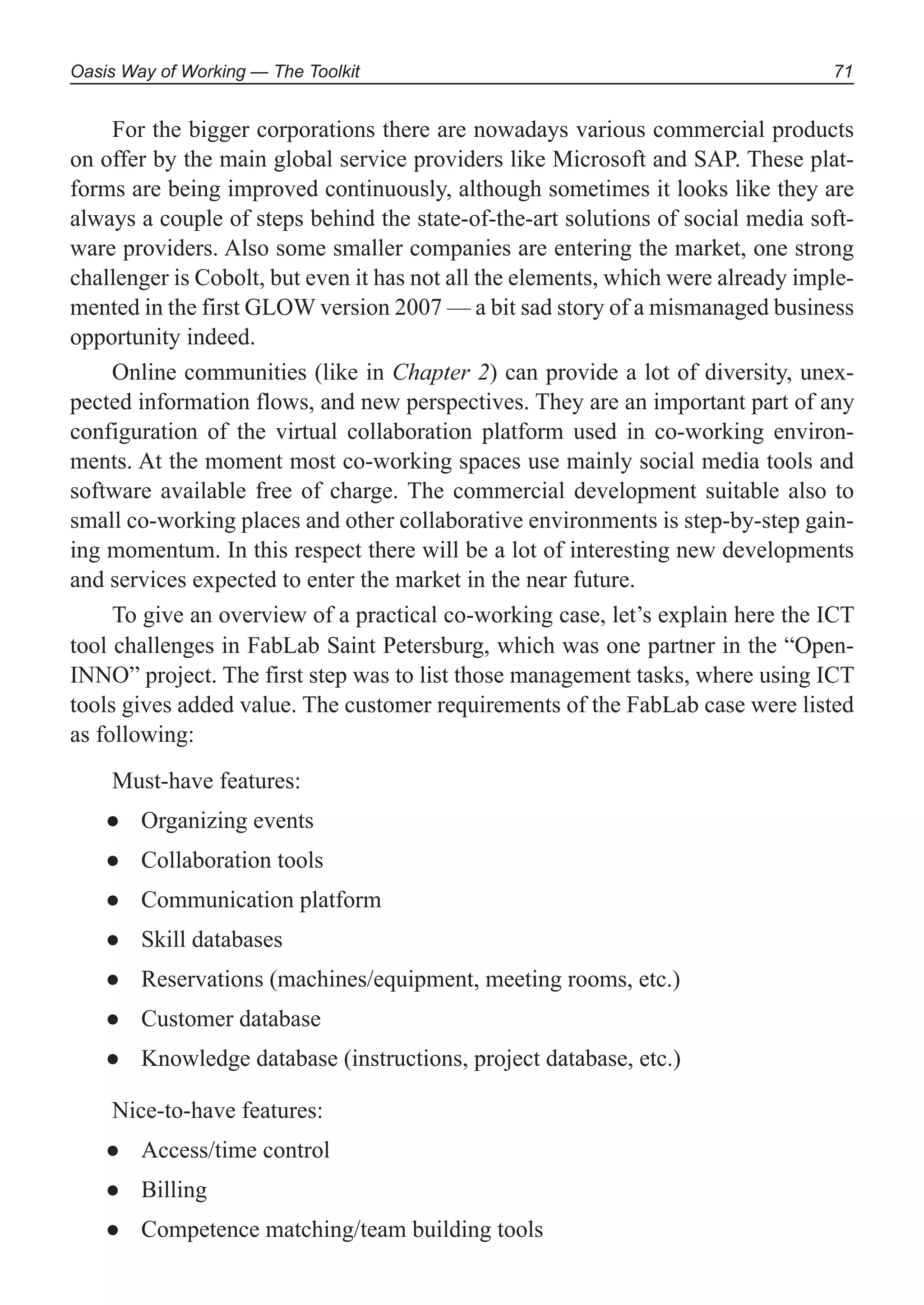 Oasis Way of Working — The Toolkit 71
For the bigger corporations there are nowadays various commercial products
on offer by the main global service providers like Microsoft and SAP. These plat-
forms are being improved continuously, although sometimes it looks like they are
always a couple of steps behind the state-of-the-art solutions of social media soft-
ware providers. Also some smaller companies are entering the market, one strong
challenger is Cobolt, but even it has not all the elements, which were already imple-
mented in the first GLOW version 2007 — a bit sad story of a mismanaged business
opportunity indeed.
Online communities (like in Chapter 2) can provide a lot of diversity, unex-
pected information flows, and new perspectives. They are an important part of any
configuration of the virtual collaboration platform used in co-working environ-
ments. At the moment most co-working spaces use mainly social media tools and
software available free of charge. The commercial development suitable also to
small co-working places and other collaborative environments is step-by-step gain-
ing momentum. In this respect there will be a lot of interesting new developments
and services expected to enter the market in the near future.
To give an overview of a practical co-working case, let’s explain here the ICT
tool challenges in FabLab Saint Petersburg, which was one partner in the “Open-
INNO” project. The first step was to list those management tasks, where using ICT
tools gives added value. The customer requirements of the FabLab case were listed
as following:
Must-have features:
Organizing events●
Collaboration tools●
Communication platform●
Skill databases●
Reservations (machines/equipment, meeting rooms, etc.)●
Customer database●
Knowledge database (instructions, project database, etc.)●
Nice-to-have features:
Access/time control●
Billing●
Competence matching/team building tools●
 