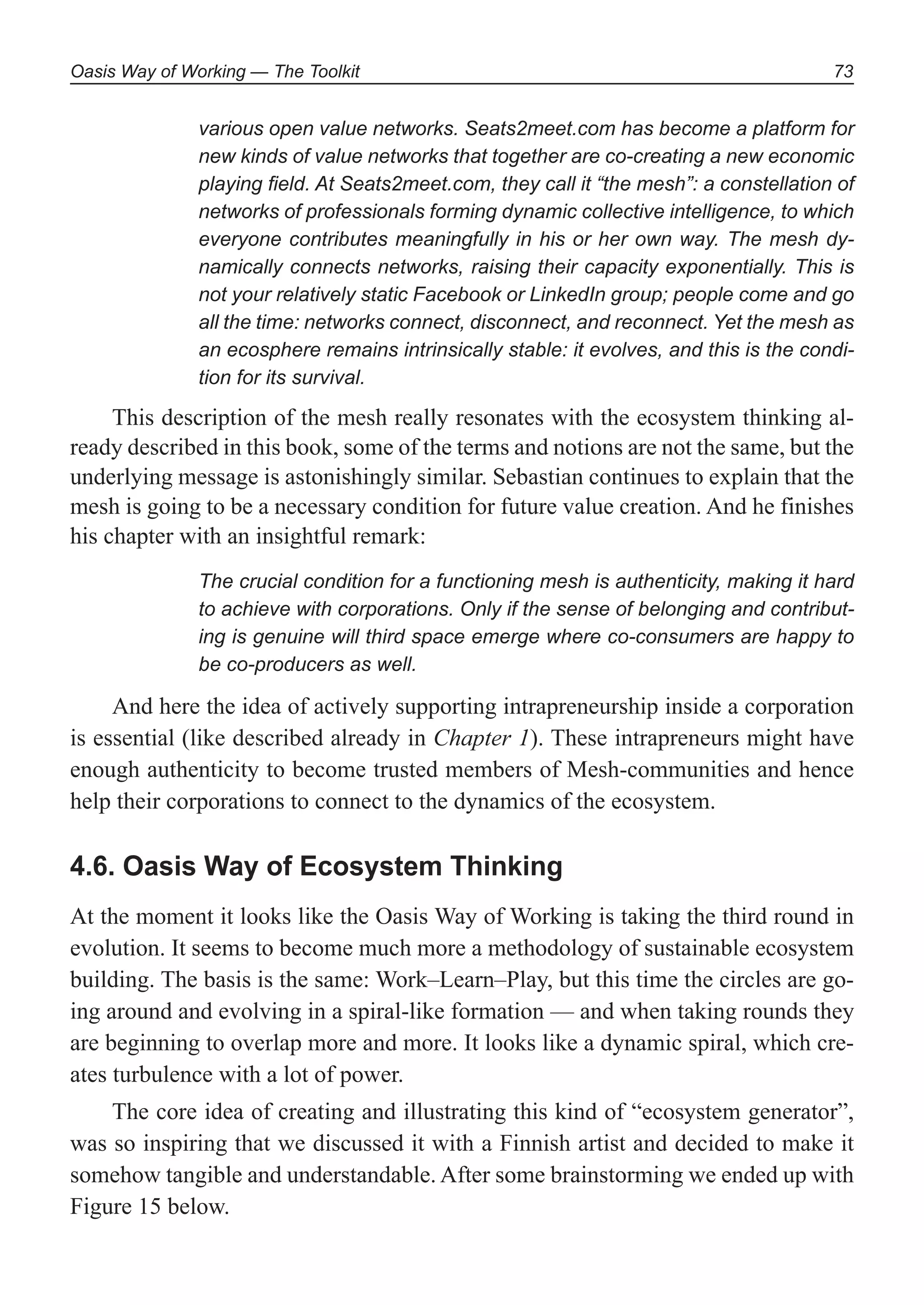 Oasis Way of Working — The Toolkit 73
various open value networks. Seats2meet.com has become a platform for
new kinds of value networks that together are co-creating a new economic
playing ﬁeld. At Seats2meet.com, they call it “the mesh”: a constellation of
networks of professionals forming dynamic collective intelligence, to which
everyone contributes meaningfully in his or her own way. The mesh dy-
namically connects networks, raising their capacity exponentially. This is
not your relatively static Facebook or LinkedIn group; people come and go
all the time: networks connect, disconnect, and reconnect. Yet the mesh as
an ecosphere remains intrinsically stable: it evolves, and this is the condi-
tion for its survival.
This description of the mesh really resonates with the ecosystem thinking al-
ready described in this book, some of the terms and notions are not the same, but the
underlying message is astonishingly similar. Sebastian continues to explain that the
mesh is going to be a necessary condition for future value creation. And he finishes
his chapter with an insightful remark:
The crucial condition for a functioning mesh is authenticity, making it hard
to achieve with corporations. Only if the sense of belonging and contribut-
ing is genuine will third space emerge where co-consumers are happy to
be co-producers as well.
And here the idea of actively supporting intrapreneurship inside a corporation
is essential (like described already in Chapter 1). These intrapreneurs might have
enough authenticity to become trusted members of Mesh-communities and hence
help their corporations to connect to the dynamics of the ecosystem.
4.6. Oasis Way of Ecosystem Thinking
At the moment it looks like the Oasis Way of Working is taking the third round in
evolution. It seems to become much more a methodology of sustainable ecosystem
building. The basis is the same: Work–Learn–Play, but this time the circles are go-
ing around and evolving in a spiral-like formation — and when taking rounds they
are beginning to overlap more and more. It looks like a dynamic spiral, which cre-
ates turbulence with a lot of power.
The core idea of creating and illustrating this kind of “ecosystem generator”,
was so inspiring that we discussed it with a Finnish artist and decided to make it
somehow tangible and understandable. After some brainstorming we ended up with
Figure 15 below.
 