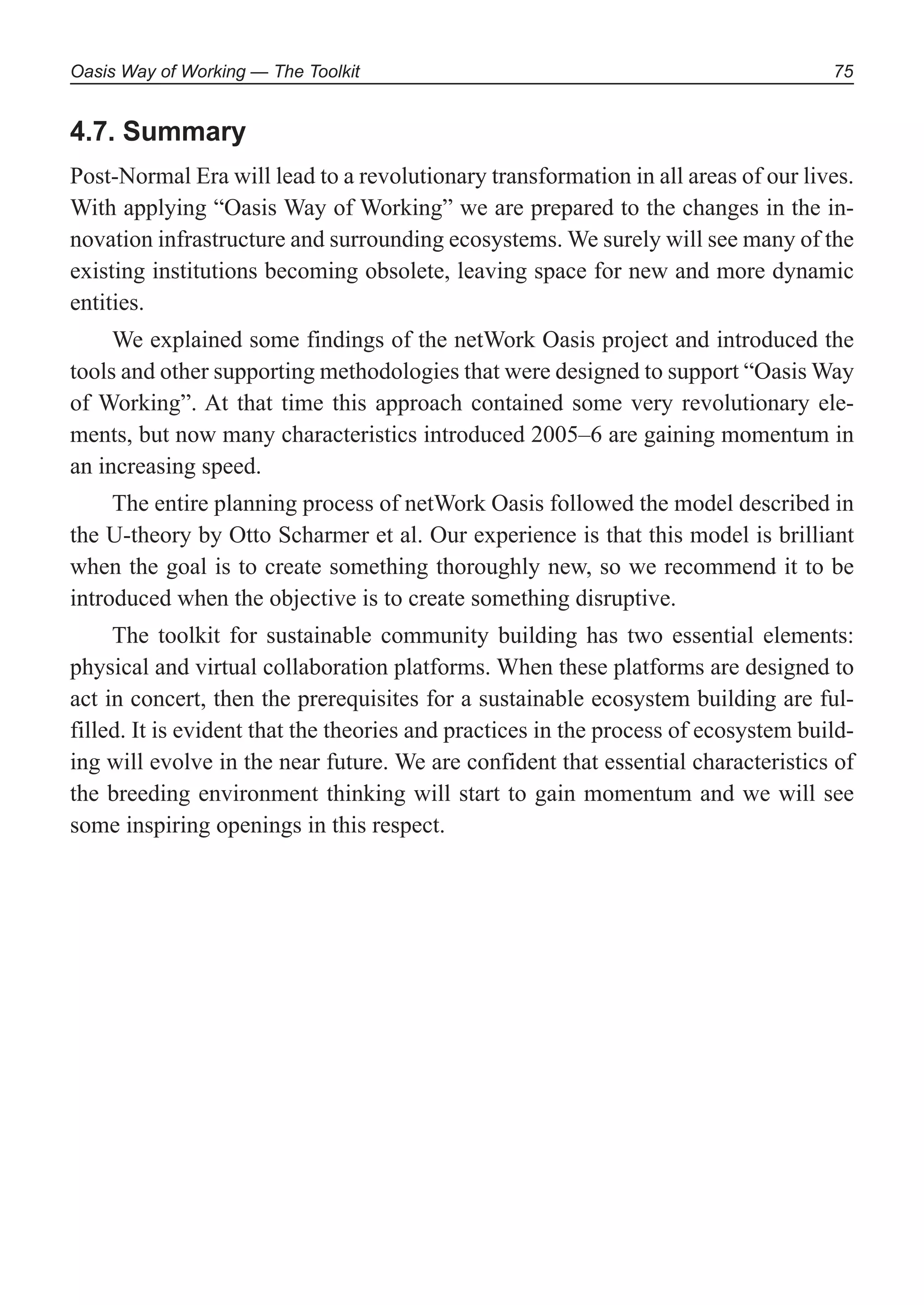 Oasis Way of Working — The Toolkit 75
4.7. Summary
Post-Normal Era will lead to a revolutionary transformation in all areas of our lives.
With applying “Oasis Way of Working” we are prepared to the changes in the in-
novation infrastructure and surrounding ecosystems. We surely will see many of the
existing institutions becoming obsolete, leaving space for new and more dynamic
entities.
We explained some findings of the netWork Oasis project and introduced the
tools and other supporting methodologies that were designed to support “Oasis Way
of Working”. At that time this approach contained some very revolutionary ele-
ments, but now many characteristics introduced 2005–6 are gaining momentum in
an increasing speed.
The entire planning process of netWork Oasis followed the model described in
the U-theory by Otto Scharmer et al. Our experience is that this model is brilliant
when the goal is to create something thoroughly new, so we recommend it to be
introduced when the objective is to create something disruptive.
The toolkit for sustainable community building has two essential elements:
physical and virtual collaboration platforms. When these platforms are designed to
act in concert, then the prerequisites for a sustainable ecosystem building are ful-
filled. It is evident that the theories and practices in the process of ecosystem build-
ing will evolve in the near future. We are confident that essential characteristics of
the breeding environment thinking will start to gain momentum and we will see
some inspiring openings in this respect.
 