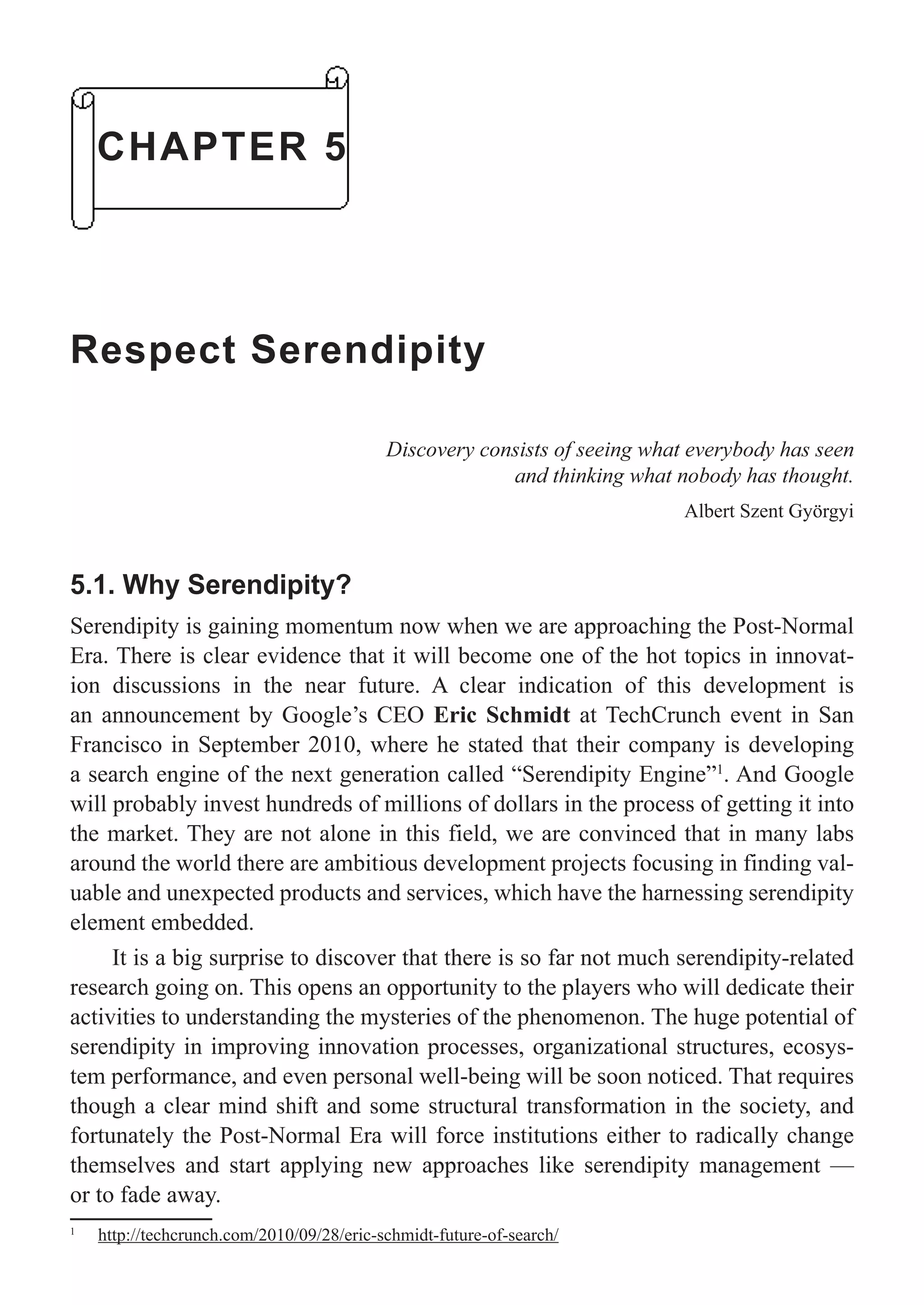 CHAPTER 5
Respect Serendipity
Discovery consists of seeing what everybody has seen
and thinking what nobody has thought.
Albert Szent Györgyi
5.1. Why Serendipity?
Serendipity is gaining momentum now when we are approaching the Post-Normal
Era. There is clear evidence that it will become one of the hot topics in innovat-
ion discussions in the near future. A clear indication of this development is
an announcement by Google’s CEO Eric Schmidt at TechCrunch event in San
Francisco in September 2010, where he stated that their company is developing
a search engine of the next generation called “Serendipity Engine”1
. And Google
will probably invest hundreds of millions of dollars in the process of getting it into
the market. They are not alone in this field, we are convinced that in many labs
around the world there are ambitious development projects focusing in finding val-
uable and unexpected products and services, which have the harnessing serendipity
element embedded.
It is a big surprise to discover that there is so far not much serendipity-related
research going on. This opens an opportunity to the players who will dedicate their
activities to understanding the mysteries of the phenomenon. The huge potential of
serendipity in improving innovation processes, organizational structures, ecosys-
tem performance, and even personal well-being will be soon noticed. That requires
though a clear mind shift and some structural transformation in the society, and
fortunately the Post-Normal Era will force institutions either to radically change
themselves and start applying new approaches like serendipity management —
or to fade away.
1
http://techcrunch.com/2010/09/28/eric-schmidt-future-of-search/
 