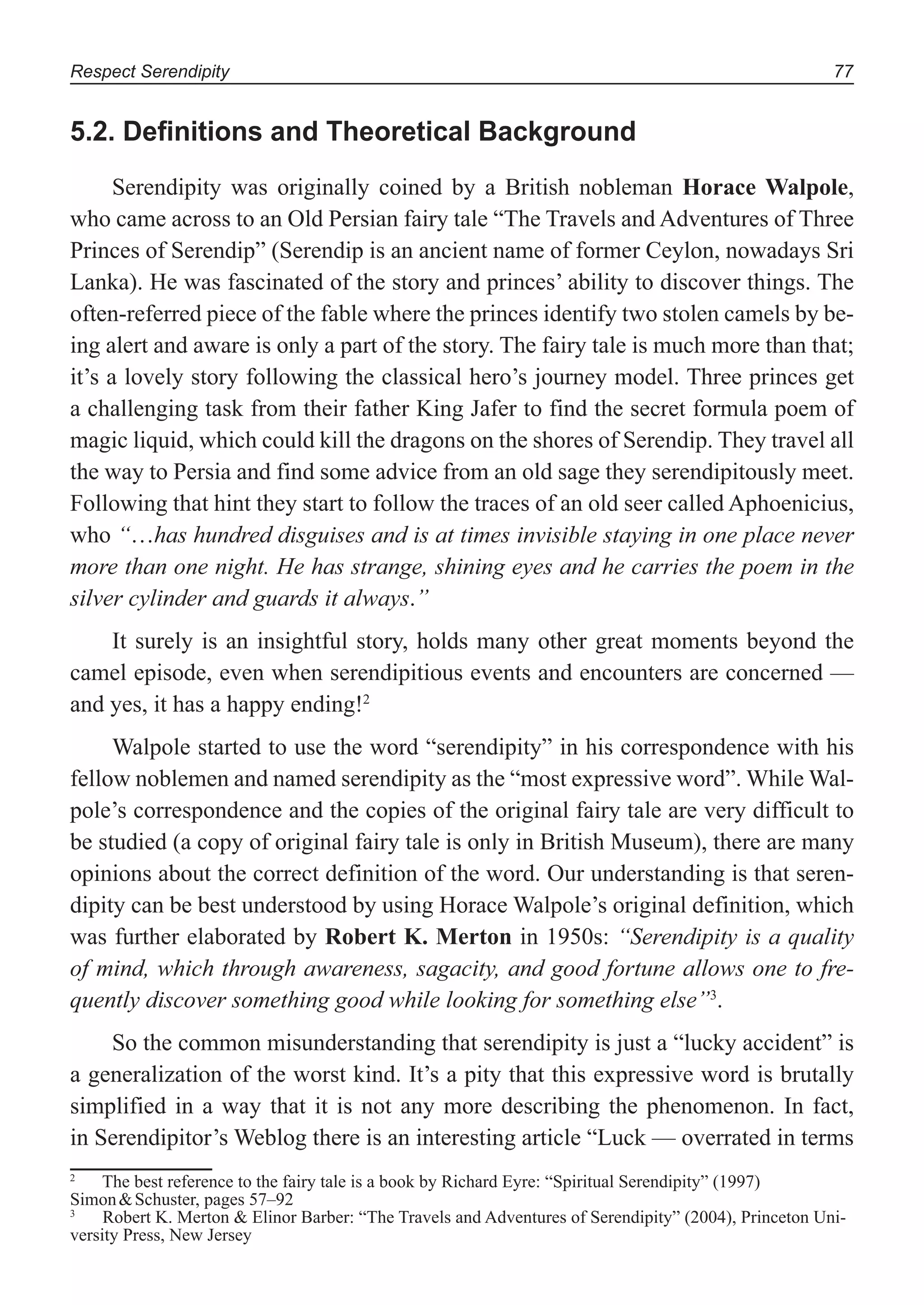 Respect Serendipity 77
5.2. Deﬁnitions and Theoretical Background
Serendipity was originally coined by a British nobleman Horace Walpole,
who came across to an Old Persian fairy tale “The Travels and Adventures of Three
Princes of Serendip” (Serendip is an ancient name of former Ceylon, nowadays Sri
Lanka). He was fascinated of the story and princes’ ability to discover things. The
often-referred piece of the fable where the princes identify two stolen camels by be-
ing alert and aware is only a part of the story. The fairy tale is much more than that;
it’s a lovely story following the classical hero’s journey model. Three princes get
a challenging task from their father King Jafer to find the secret formula poem of
magic liquid, which could kill the dragons on the shores of Serendip. They travel all
the way to Persia and find some advice from an old sage they serendipitously meet.
Following that hint they start to follow the traces of an old seer called Aphoenicius,
who “…has hundred disguises and is at times invisible staying in one place never
more than one night. He has strange, shining eyes and he carries the poem in the
silver cylinder and guards it always.”
It surely is an insightful story, holds many other great moments beyond the
camel episode, even when serendipitious events and encounters are concerned —
and yes, it has a happy ending!2
Walpole started to use the word “serendipity” in his correspondence with his
fellow noblemen and named serendipity as the “most expressive word”. While Wal-
pole’s correspondence and the copies of the original fairy tale are very difficult to
be studied (a copy of original fairy tale is only in British Museum), there are many
opinions about the correct definition of the word. Our understanding is that seren-
dipity can be best understood by using Horace Walpole’s original definition, which
was further elaborated by Robert K. Merton in 1950s: “Serendipity is a quality
of mind, which through awareness, sagacity, and good fortune allows one to fre-
quently discover something good while looking for something else”3
.
So the common misunderstanding that serendipity is just a “lucky accident” is
a generalization of the worst kind. It’s a pity that this expressive word is brutally
simplified in a way that it is not any more describing the phenomenon. In fact,
in Serendipitor’s Weblog there is an interesting article “Luck — overrated in terms
2
The best reference to the fairy tale is a book by Richard Eyre: “Spiritual Serendipity” (1997)
Simon&Schuster, pages 57–92
3
Robert K. Merton & Elinor Barber: “The Travels and Adventures of Serendipity” (2004), Princeton Uni-
versity Press, New Jersey
 