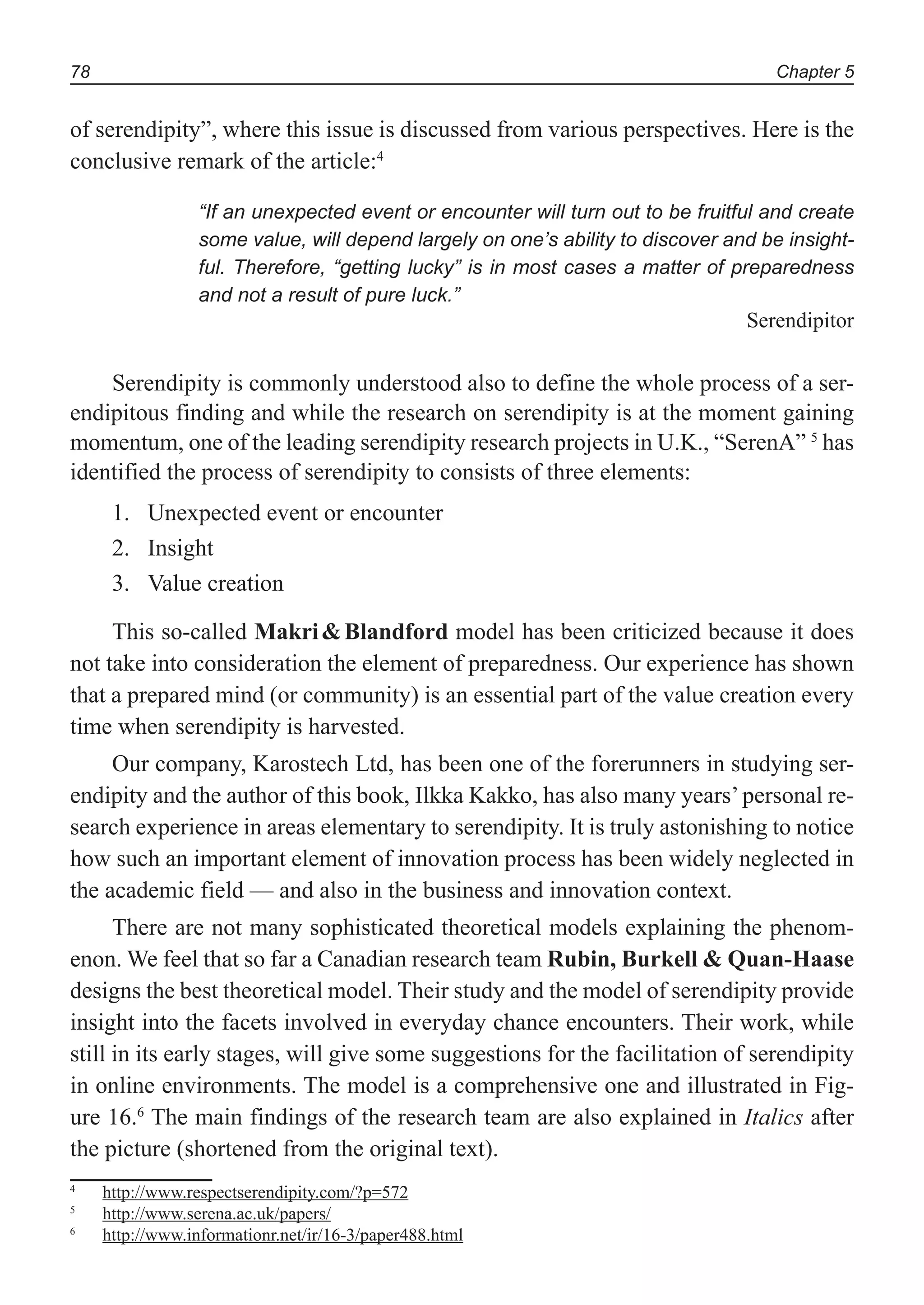 Chapter 578
of serendipity”, where this issue is discussed from various perspectives. Here is the
conclusive remark of the article:4
“If an unexpected event or encounter will turn out to be fruitful and create
some value, will depend largely on one’s ability to discover and be insight-
ful. Therefore, “getting lucky” is in most cases a matter of preparedness
and not a result of pure luck.”
Serendipitor
Serendipity is commonly understood also to define the whole process of a ser-
endipitous finding and while the research on serendipity is at the moment gaining
momentum, one of the leading serendipity research projects in U.K., “SerenA” 5
has
identified the process of serendipity to consists of three elements:
Unexpected event or encounter1.
Insight2.
Value creation3.
This so-called Makri&Blandford model has been criticized because it does
not take into consideration the element of preparedness. Our experience has shown
that a prepared mind (or community) is an essential part of the value creation every
time when serendipity is harvested.
Our company, Karostech Ltd, has been one of the forerunners in studying ser-
endipity and the author of this book, Ilkka Kakko, has also many years’personal re-
search experience in areas elementary to serendipity. It is truly astonishing to notice
how such an important element of innovation process has been widely neglected in
the academic field — and also in the business and innovation context.
There are not many sophisticated theoretical models explaining the phenom-
enon. We feel that so far a Canadian research team Rubin, Burkell & Quan-Haase
designs the best theoretical model. Their study and the model of serendipity provide
insight into the facets involved in everyday chance encounters. Their work, while
still in its early stages, will give some suggestions for the facilitation of serendipity
in online environments. The model is a comprehensive one and illustrated in Fig-
ure 16.6
The main findings of the research team are also explained in Italics after
the picture (shortened from the original text).
4
http://www.respectserendipity.com/?p=572
5
http://www.serena.ac.uk/papers/
6
http://www.informationr.net/ir/16-3/paper488.html
 