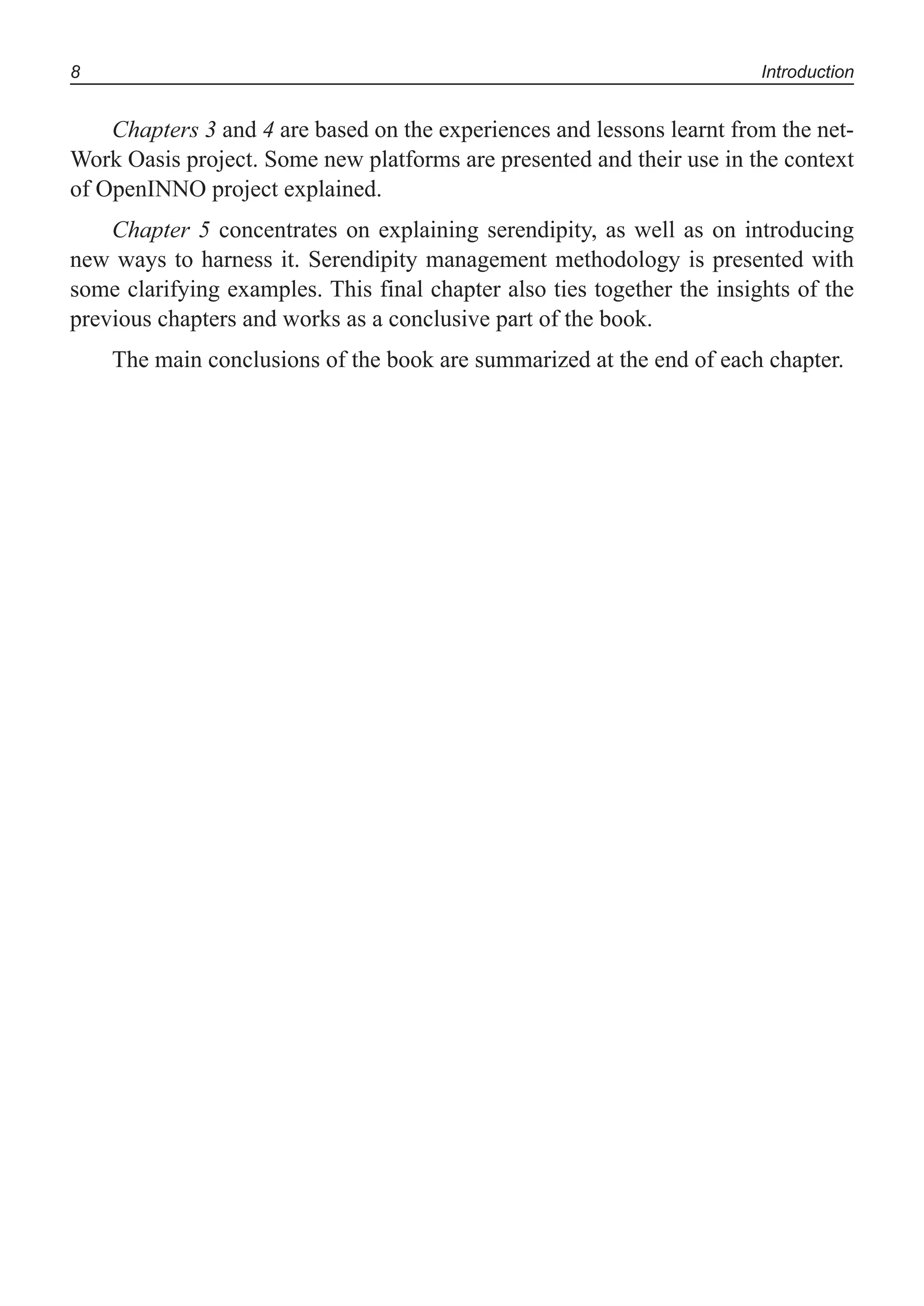 8 Introduction
Chapters 3 and 4 are based on the experiences and lessons learnt from the net-
Work Oasis project. Some new platforms are presented and their use in the context
of OpenINNO project explained.
Chapter 5 concentrates on explaining serendipity, as well as on introducing
new ways to harness it. Serendipity management methodology is presented with
some clarifying examples. This final chapter also ties together the insights of the
previous chapters and works as a conclusive part of the book.
The main conclusions of the book are summarized at the end of each chapter.
 