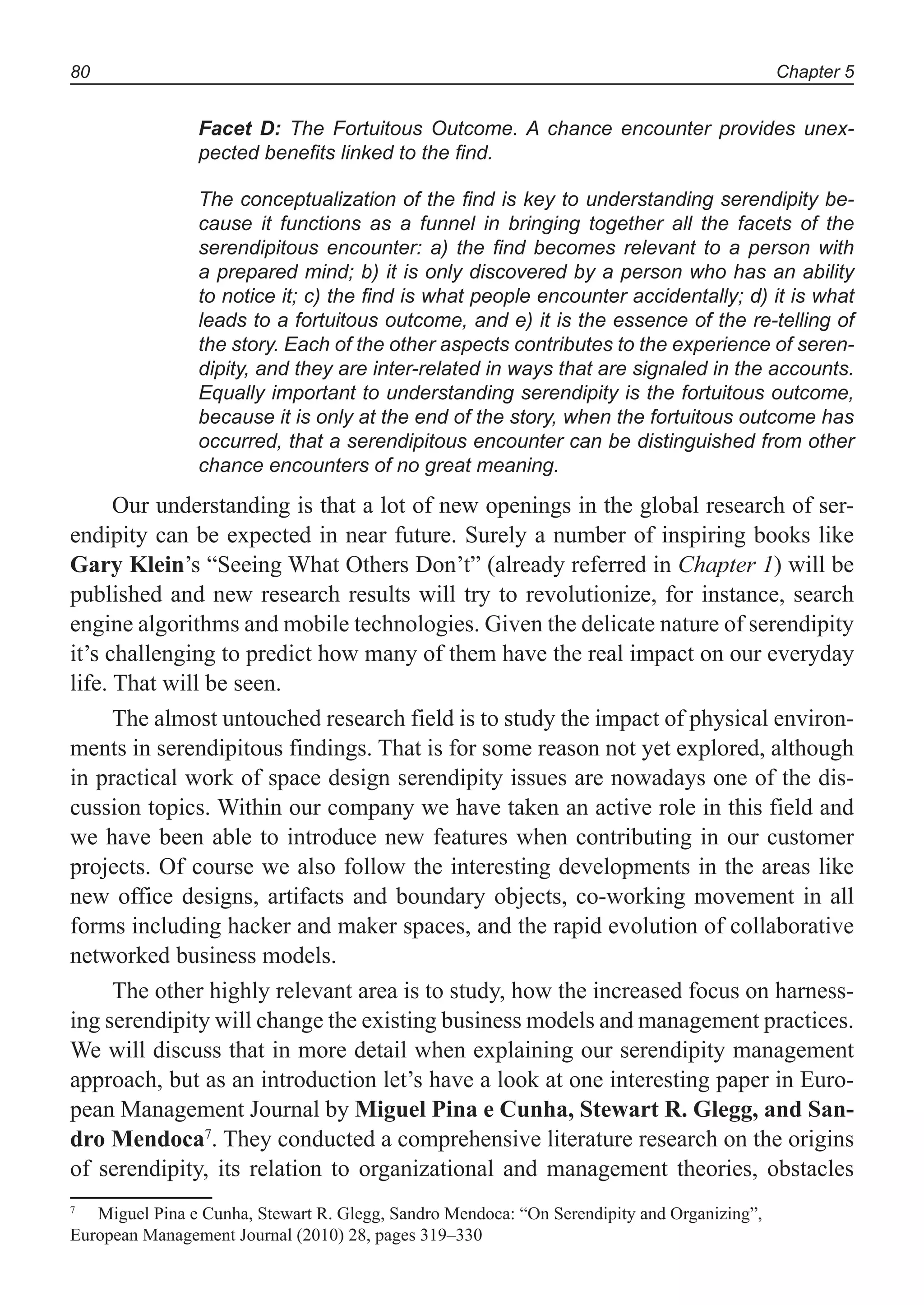 Chapter 580
Facet D: The Fortuitous Outcome. A chance encounter provides unex-
pected beneﬁts linked to the ﬁnd.
The conceptualization of the ﬁnd is key to understanding serendipity be-
cause it functions as a funnel in bringing together all the facets of the
serendipitous encounter: a) the ﬁnd becomes relevant to a person with
a prepared mind; b) it is only discovered by a person who has an ability
to notice it; c) the ﬁnd is what people encounter accidentally; d) it is what
leads to a fortuitous outcome, and e) it is the essence of the re-telling of
the story. Each of the other aspects contributes to the experience of seren-
dipity, and they are inter-related in ways that are signaled in the accounts.
Equally important to understanding serendipity is the fortuitous outcome,
because it is only at the end of the story, when the fortuitous outcome has
occurred, that a serendipitous encounter can be distinguished from other
chance encounters of no great meaning.
Our understanding is that a lot of new openings in the global research of ser-
endipity can be expected in near future. Surely a number of inspiring books like
Gary Klein’s “Seeing What Others Don’t” (already referred in Chapter 1) will be
published and new research results will try to revolutionize, for instance, search
engine algorithms and mobile technologies. Given the delicate nature of serendipity
it’s challenging to predict how many of them have the real impact on our everyday
life. That will be seen.
The almost untouched research field is to study the impact of physical environ-
ments in serendipitous findings. That is for some reason not yet explored, although
in practical work of space design serendipity issues are nowadays one of the dis-
cussion topics. Within our company we have taken an active role in this field and
we have been able to introduce new features when contributing in our customer
projects. Of course we also follow the interesting developments in the areas like
new office designs, artifacts and boundary objects, co-working movement in all
forms including hacker and maker spaces, and the rapid evolution of collaborative
networked business models.
The other highly relevant area is to study, how the increased focus on harness-
ing serendipity will change the existing business models and management practices.
We will discuss that in more detail when explaining our serendipity management
approach, but as an introduction let’s have a look at one interesting paper in Euro-
pean Management Journal by Miguel Pina e Cunha, Stewart R. Glegg, and San-
dro Mendoca7
. They conducted a comprehensive literature research on the origins
of serendipity, its relation to organizational and management theories, obstacles
7
Miguel Pina e Cunha, Stewart R. Glegg, Sandro Mendoca: “On Serendipity and Organizing”,
European Management Journal (2010) 28, pages 319–330
 