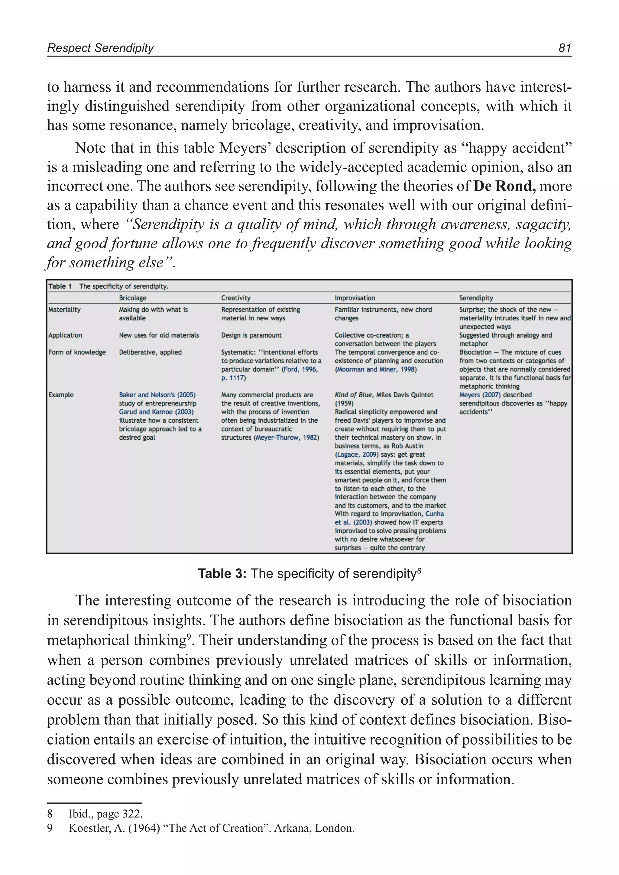 Respect Serendipity 81
to harness it and recommendations for further research. The authors have interest-
ingly distinguished serendipity from other organizational concepts, with which it
has some resonance, namely bricolage, creativity, and improvisation.
Note that in this table Meyers’ description of serendipity as “happy accident”
is a misleading one and referring to the widely-accepted academic opinion, also an
incorrect one. The authors see serendipity, following the theories of De Rond, more
as a capability than a chance event and this resonates well with our original deﬁni-
tion, where “Serendipity is a quality of mind, which through awareness, sagacity,
and good fortune allows one to frequently discover something good while looking
for something else”.
Table 3: The speciﬁcity of serendipity8
The interesting outcome of the research is introducing the role of bisociation
in serendipitous insights. The authors define bisociation as the functional basis for
metaphorical thinking9
. Their understanding of the process is based on the fact that
when a person combines previously unrelated matrices of skills or information,
acting beyond routine thinking and on one single plane, serendipitous learning may
occur as a possible outcome, leading to the discovery of a solution to a different
problem than that initially posed. So this kind of context defines bisociation. Biso-
ciation entails an exercise of intuition, the intuitive recognition of possibilities to be
discovered when ideas are combined in an original way. Bisociation occurs when
someone combines previously unrelated matrices of skills or information.
8 Ibid., page 322.
9 Koestler, A. (1964) “The Act of Creation”. Arkana, London.
 