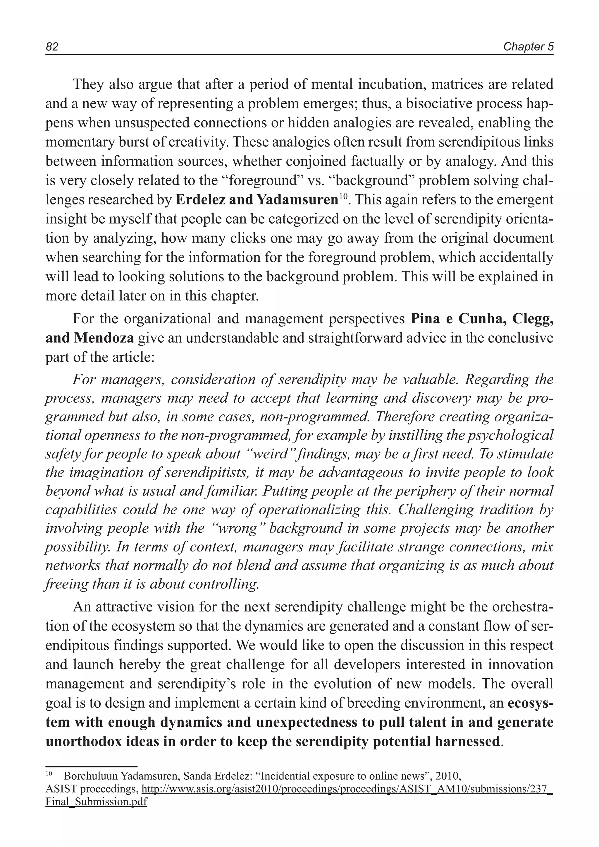Chapter 582
They also argue that after a period of mental incubation, matrices are related
and a new way of representing a problem emerges; thus, a bisociative process hap-
pens when unsuspected connections or hidden analogies are revealed, enabling the
momentary burst of creativity. These analogies often result from serendipitous links
between information sources, whether conjoined factually or by analogy. And this
is very closely related to the “foreground” vs. “background” problem solving chal-
lenges researched by Erdelez and Yadamsuren10
. This again refers to the emergent
insight be myself that people can be categorized on the level of serendipity orienta-
tion by analyzing, how many clicks one may go away from the original document
when searching for the information for the foreground problem, which accidentally
will lead to looking solutions to the background problem. This will be explained in
more detail later on in this chapter.
For the organizational and management perspectives Pina e Cunha, Clegg,
and Mendoza give an understandable and straightforward advice in the conclusive
part of the article:
For managers, consideration of serendipity may be valuable. Regarding the
process, managers may need to accept that learning and discovery may be pro-
grammed but also, in some cases, non-programmed. Therefore creating organiza-
tional openness to the non-programmed, for example by instilling the psychological
safety for people to speak about ‘‘weird’’findings, may be a first need. To stimulate
the imagination of serendipitists, it may be advantageous to invite people to look
beyond what is usual and familiar. Putting people at the periphery of their normal
capabilities could be one way of operationalizing this. Challenging tradition by
involving people with the ‘‘wrong’’ background in some projects may be another
possibility. In terms of context, managers may facilitate strange connections, mix
networks that normally do not blend and assume that organizing is as much about
freeing than it is about controlling.
An attractive vision for the next serendipity challenge might be the orchestra-
tion of the ecosystem so that the dynamics are generated and a constant flow of ser-
endipitous findings supported. We would like to open the discussion in this respect
and launch hereby the great challenge for all developers interested in innovation
management and serendipity’s role in the evolution of new models. The overall
goal is to design and implement a certain kind of breeding environment, an ecosys-
tem with enough dynamics and unexpectedness to pull talent in and generate
unorthodox ideas in order to keep the serendipity potential harnessed.
10
Borchuluun Yadamsuren, Sanda Erdelez: “Incidential exposure to online news”, 2010,
ASIST proceedings, http://www.asis.org/asist2010/proceedings/proceedings/ASIST_AM10/submissions/237_
Final_Submission.pdf
 