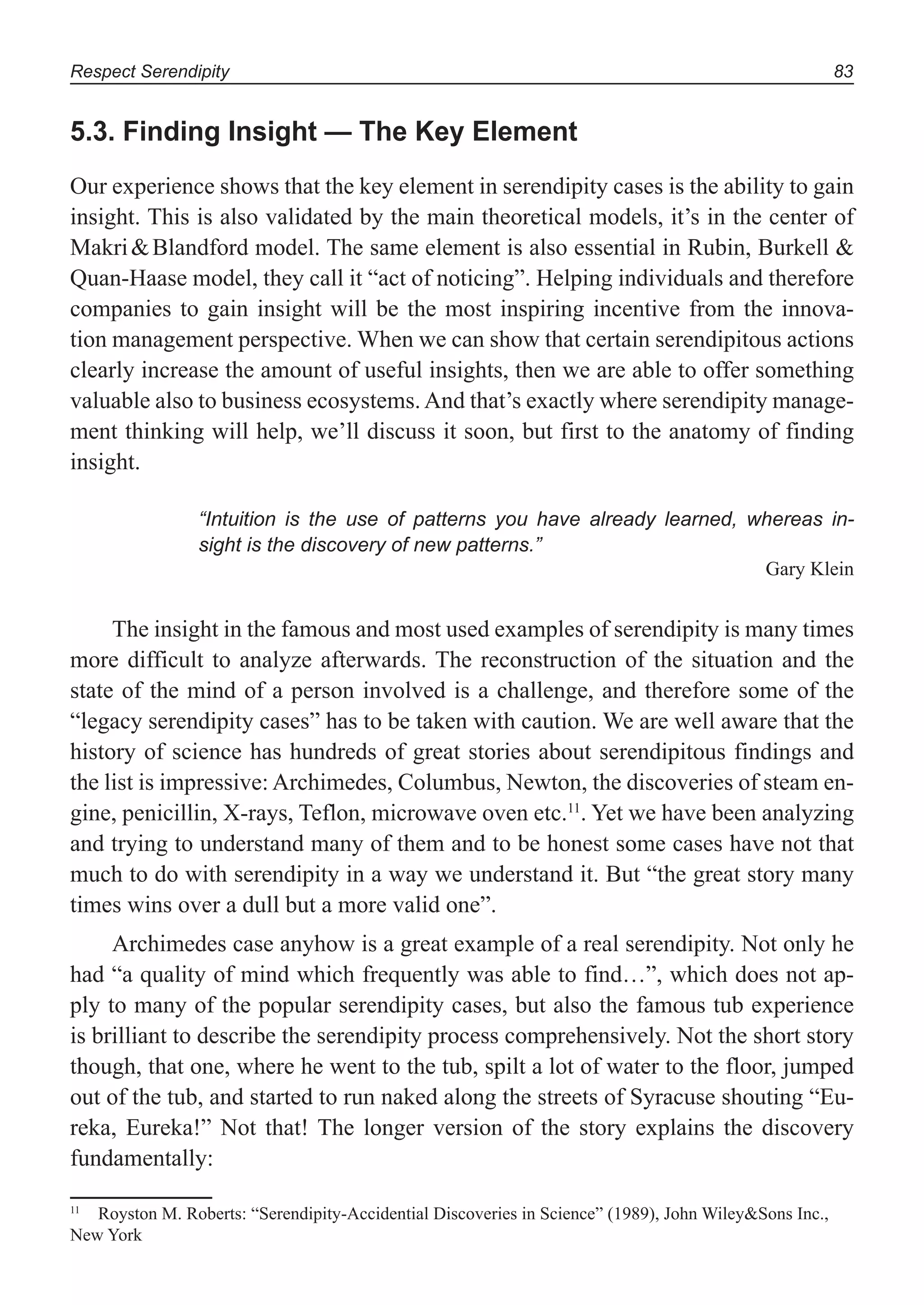 Respect Serendipity 83
5.3. Finding Insight — The Key Element
Our experience shows that the key element in serendipity cases is the ability to gain
insight. This is also validated by the main theoretical models, it’s in the center of
Makri&Blandford model. The same element is also essential in Rubin, Burkell &
Quan-Haase model, they call it “act of noticing”. Helping individuals and therefore
companies to gain insight will be the most inspiring incentive from the innova-
tion management perspective. When we can show that certain serendipitous actions
clearly increase the amount of useful insights, then we are able to offer something
valuable also to business ecosystems.And that’s exactly where serendipity manage-
ment thinking will help, we’ll discuss it soon, but first to the anatomy of finding
insight.
“Intuition is the use of patterns you have already learned, whereas in-
sight is the discovery of new patterns.”
Gary Klein
The insight in the famous and most used examples of serendipity is many times
more difficult to analyze afterwards. The reconstruction of the situation and the
state of the mind of a person involved is a challenge, and therefore some of the
“legacy serendipity cases” has to be taken with caution. We are well aware that the
history of science has hundreds of great stories about serendipitous findings and
the list is impressive: Archimedes, Columbus, Newton, the discoveries of steam en-
gine, penicillin, X-rays, Teflon, microwave oven etc.11
. Yet we have been analyzing
and trying to understand many of them and to be honest some cases have not that
much to do with serendipity in a way we understand it. But “the great story many
times wins over a dull but a more valid one”.
Archimedes case anyhow is a great example of a real serendipity. Not only he
had “a quality of mind which frequently was able to find…”, which does not ap-
ply to many of the popular serendipity cases, but also the famous tub experience
is brilliant to describe the serendipity process comprehensively. Not the short story
though, that one, where he went to the tub, spilt a lot of water to the floor, jumped
out of the tub, and started to run naked along the streets of Syracuse shouting “Eu-
reka, Eureka!” Not that! The longer version of the story explains the discovery
fundamentally:
11
Royston M. Roberts: “Serendipity-Accidential Discoveries in Science” (1989), John Wiley&Sons Inc.,
New York
 