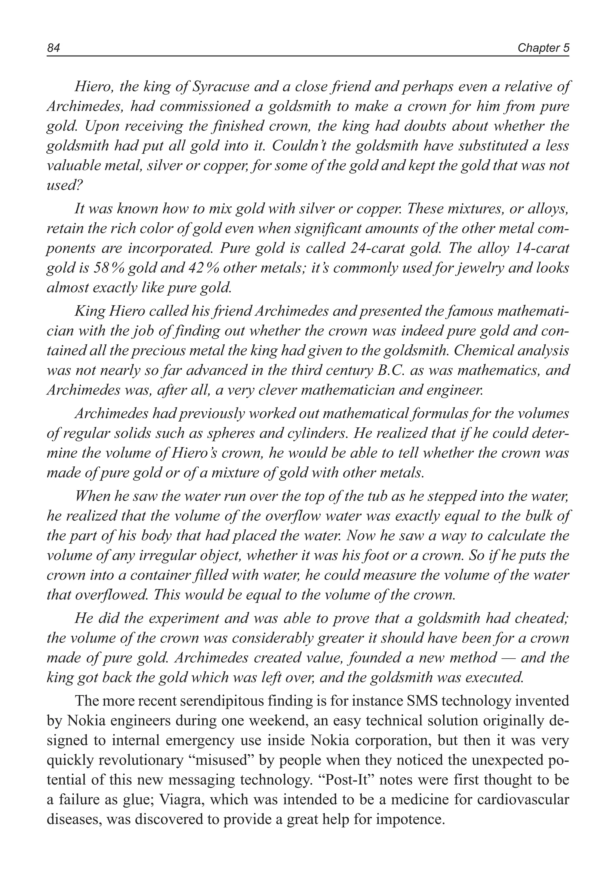 Chapter 584
Hiero, the king of Syracuse and a close friend and perhaps even a relative of
Archimedes, had commissioned a goldsmith to make a crown for him from pure
gold. Upon receiving the finished crown, the king had doubts about whether the
goldsmith had put all gold into it. Couldn’t the goldsmith have substituted a less
valuable metal, silver or copper, for some of the gold and kept the gold that was not
used?
It was known how to mix gold with silver or copper. These mixtures, or alloys,
retain the rich color of gold even when significant amounts of the other metal com-
ponents are incorporated. Pure gold is called 24-carat gold. The alloy 14-carat
gold is 58% gold and 42% other metals; it’s commonly used for jewelry and looks
almost exactly like pure gold.
King Hiero called his friend Archimedes and presented the famous mathemati-
cian with the job of finding out whether the crown was indeed pure gold and con-
tained all the precious metal the king had given to the goldsmith. Chemical analysis
was not nearly so far advanced in the third century B.C. as was mathematics, and
Archimedes was, after all, a very clever mathematician and engineer.
Archimedes had previously worked out mathematical formulas for the volumes
of regular solids such as spheres and cylinders. He realized that if he could deter-
mine the volume of Hiero’s crown, he would be able to tell whether the crown was
made of pure gold or of a mixture of gold with other metals.
When he saw the water run over the top of the tub as he stepped into the water,
he realized that the volume of the overflow water was exactly equal to the bulk of
the part of his body that had placed the water. Now he saw a way to calculate the
volume of any irregular object, whether it was his foot or a crown. So if he puts the
crown into a container filled with water, he could measure the volume of the water
that overflowed. This would be equal to the volume of the crown.
He did the experiment and was able to prove that a goldsmith had cheated;
the volume of the crown was considerably greater it should have been for a crown
made of pure gold. Archimedes created value, founded a new method — and the
king got back the gold which was left over, and the goldsmith was executed.
The more recent serendipitous finding is for instance SMS technology invented
by Nokia engineers during one weekend, an easy technical solution originally de-
signed to internal emergency use inside Nokia corporation, but then it was very
quickly revolutionary “misused” by people when they noticed the unexpected po-
tential of this new messaging technology. “Post-It” notes were first thought to be
a failure as glue; Viagra, which was intended to be a medicine for cardiovascular
diseases, was discovered to provide a great help for impotence.
 