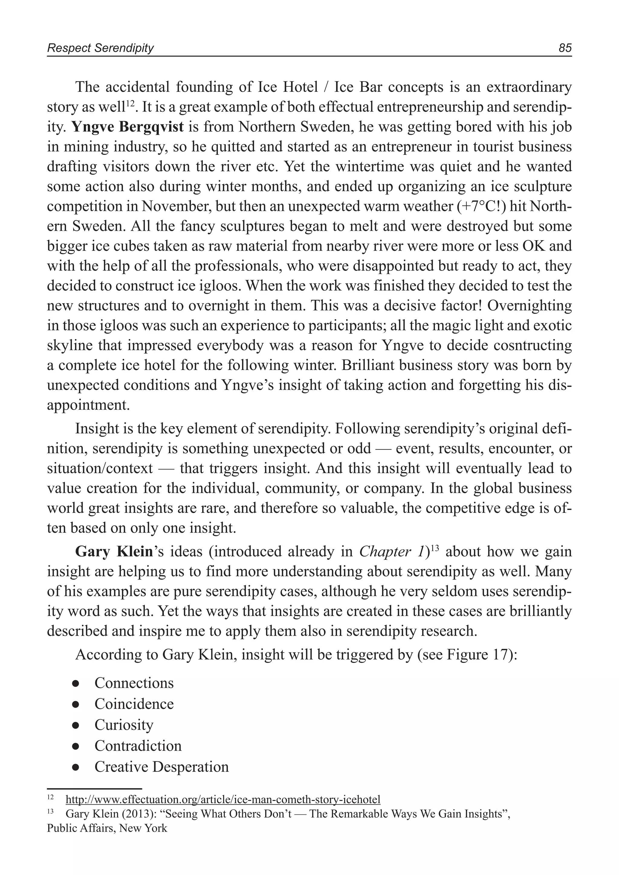 Respect Serendipity 85
The accidental founding of Ice Hotel / Ice Bar concepts is an extraordinary
story as well12
. It is a great example of both effectual entrepreneurship and serendip-
ity. Yngve Bergqvist is from Northern Sweden, he was getting bored with his job
in mining industry, so he quitted and started as an entrepreneur in tourist business
drafting visitors down the river etc. Yet the wintertime was quiet and he wanted
some action also during winter months, and ended up organizing an ice sculpture
competition in November, but then an unexpected warm weather (+7°C!) hit North-
ern Sweden. All the fancy sculptures began to melt and were destroyed but some
bigger ice cubes taken as raw material from nearby river were more or less OK and
with the help of all the professionals, who were disappointed but ready to act, they
decided to construct ice igloos. When the work was finished they decided to test the
new structures and to overnight in them. This was a decisive factor! Overnighting
in those igloos was such an experience to participants; all the magic light and exotic
skyline that impressed everybody was a reason for Yngve to decide cosntructing
a complete ice hotel for the following winter. Brilliant business story was born by
unexpected conditions and Yngve’s insight of taking action and forgetting his dis-
appointment.
Insight is the key element of serendipity. Following serendipity’s original defi-
nition, serendipity is something unexpected or odd — event, results, encounter, or
situation/context — that triggers insight. And this insight will eventually lead to
value creation for the individual, community, or company. In the global business
world great insights are rare, and therefore so valuable, the competitive edge is of-
ten based on only one insight.
Gary Klein’s ideas (introduced already in Chapter 1)13
about how we gain
insight are helping us to find more understanding about serendipity as well. Many
of his examples are pure serendipity cases, although he very seldom uses serendip-
ity word as such. Yet the ways that insights are created in these cases are brilliantly
described and inspire me to apply them also in serendipity research.
According to Gary Klein, insight will be triggered by (see Figure 17):
Connections●
Coincidence●
Curiosity●
Contradiction●
Creative Desperation●
12
http://www.effectuation.org/article/ice-man-cometh-story-icehotel
13
Gary Klein (2013): “Seeing What Others Don’t — The Remarkable Ways We Gain Insights”,
Public Affairs, New York
 