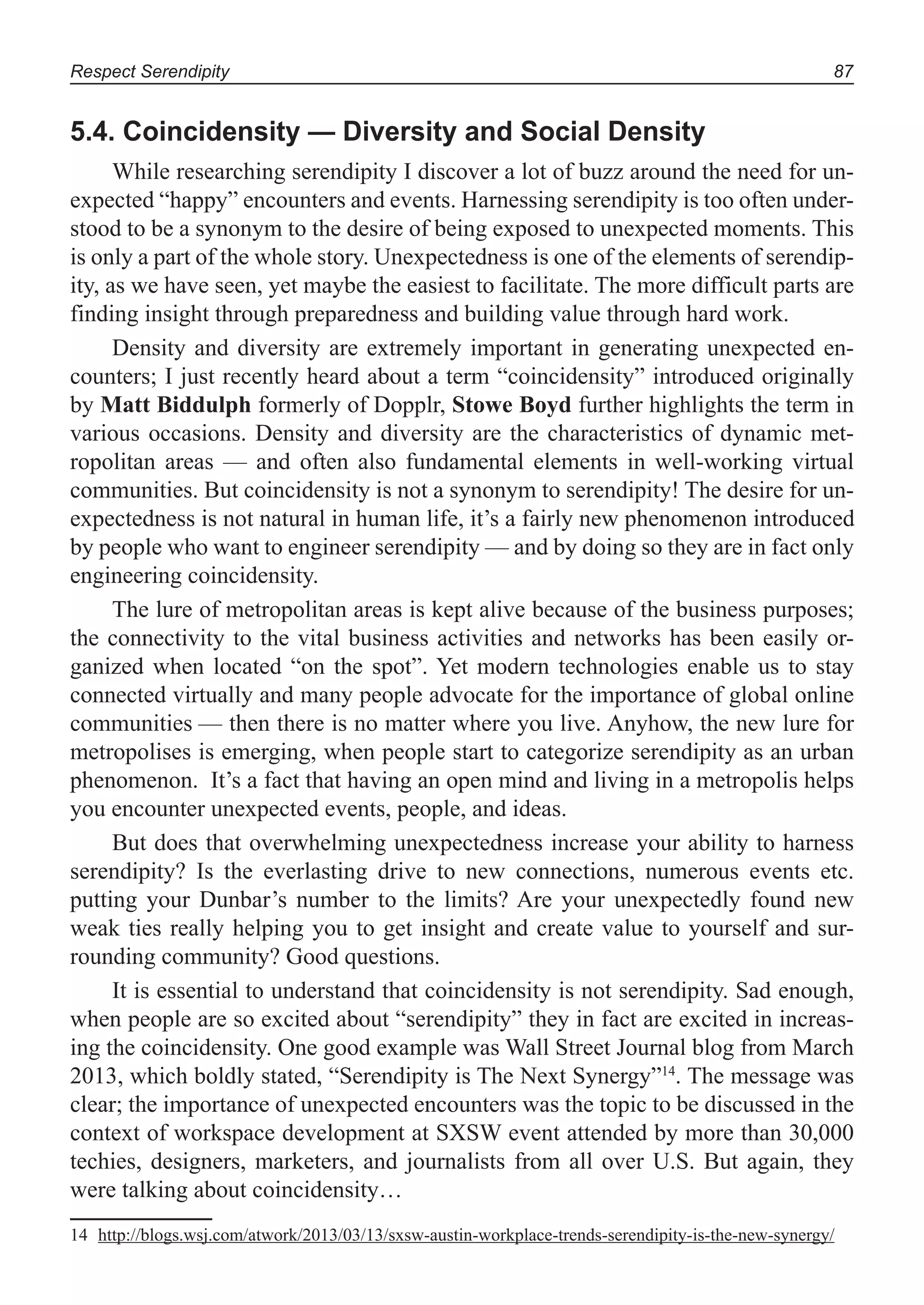 Respect Serendipity 87
5.4. Coincidensity — Diversity and Social Density
While researching serendipity I discover a lot of buzz around the need for un-
expected “happy” encounters and events. Harnessing serendipity is too often under-
stood to be a synonym to the desire of being exposed to unexpected moments. This
is only a part of the whole story. Unexpectedness is one of the elements of serendip-
ity, as we have seen, yet maybe the easiest to facilitate. The more difficult parts are
finding insight through preparedness and building value through hard work.
Density and diversity are extremely important in generating unexpected en-
counters; I just recently heard about a term “coincidensity” introduced originally
by Matt Biddulph formerly of Dopplr, Stowe Boyd further highlights the term in
various occasions. Density and diversity are the characteristics of dynamic met-
ropolitan areas — and often also fundamental elements in well-working virtual
communities. But coincidensity is not a synonym to serendipity! The desire for un-
expectedness is not natural in human life, it’s a fairly new phenomenon introduced
by people who want to engineer serendipity — and by doing so they are in fact only
engineering coincidensity.
The lure of metropolitan areas is kept alive because of the business purposes;
the connectivity to the vital business activities and networks has been easily or-
ganized when located “on the spot”. Yet modern technologies enable us to stay
connected virtually and many people advocate for the importance of global online
communities — then there is no matter where you live. Anyhow, the new lure for
metropolises is emerging, when people start to categorize serendipity as an urban
phenomenon. It’s a fact that having an open mind and living in a metropolis helps
you encounter unexpected events, people, and ideas.
But does that overwhelming unexpectedness increase your ability to harness
serendipity? Is the everlasting drive to new connections, numerous events etc.
putting your Dunbar’s number to the limits? Are your unexpectedly found new
weak ties really helping you to get insight and create value to yourself and sur-
rounding community? Good questions.
It is essential to understand that coincidensity is not serendipity. Sad enough,
when people are so excited about “serendipity” they in fact are excited in increas-
ing the coincidensity. One good example was Wall Street Journal blog from March
2013, which boldly stated, “Serendipity is The Next Synergy”14
. The message was
clear; the importance of unexpected encounters was the topic to be discussed in the
context of workspace development at SXSW event attended by more than 30,000
techies, designers, marketers, and journalists from all over U.S. But again, they
were talking about coincidensity…
14 http://blogs.wsj.com/atwork/2013/03/13/sxsw-austin-workplace-trends-serendipity-is-the-new-synergy/
 