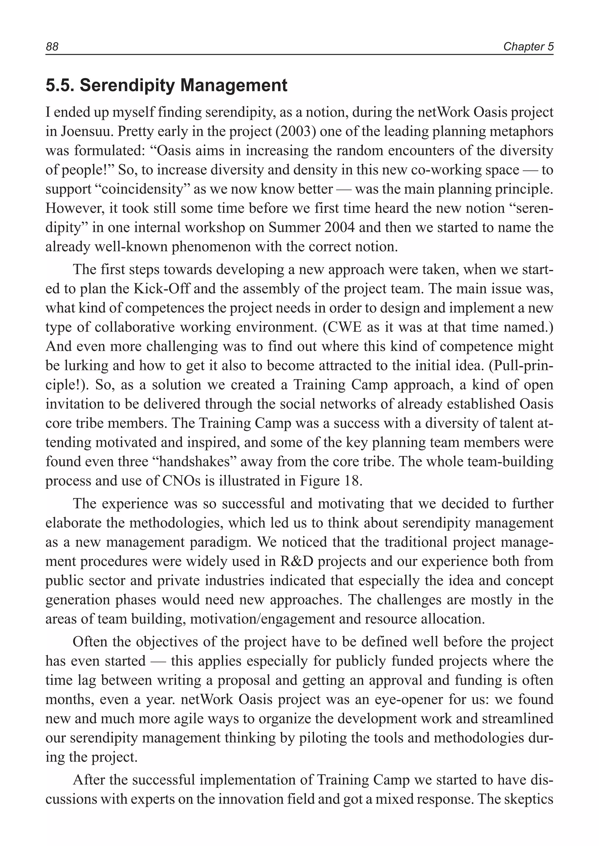 Chapter 588
5.5. Serendipity Management
I ended up myself finding serendipity, as a notion, during the netWork Oasis project
in Joensuu. Pretty early in the project (2003) one of the leading planning metaphors
was formulated: “Oasis aims in increasing the random encounters of the diversity
of people!” So, to increase diversity and density in this new co-working space — to
support “coincidensity” as we now know better — was the main planning principle.
However, it took still some time before we first time heard the new notion “seren-
dipity” in one internal workshop on Summer 2004 and then we started to name the
already well-known phenomenon with the correct notion.
The first steps towards developing a new approach were taken, when we start-
ed to plan the Kick-Off and the assembly of the project team. The main issue was,
what kind of competences the project needs in order to design and implement a new
type of collaborative working environment. (CWE as it was at that time named.)
And even more challenging was to find out where this kind of competence might
be lurking and how to get it also to become attracted to the initial idea. (Pull-prin-
ciple!). So, as a solution we created a Training Camp approach, a kind of open
invitation to be delivered through the social networks of already established Oasis
core tribe members. The Training Camp was a success with a diversity of talent at-
tending motivated and inspired, and some of the key planning team members were
found even three “handshakes” away from the core tribe. The whole team-building
process and use of CNOs is illustrated in Figure 18.
The experience was so successful and motivating that we decided to further
elaborate the methodologies, which led us to think about serendipity management
as a new management paradigm. We noticed that the traditional project manage-
ment procedures were widely used in R&D projects and our experience both from
public sector and private industries indicated that especially the idea and concept
generation phases would need new approaches. The challenges are mostly in the
areas of team building, motivation/engagement and resource allocation.
Often the objectives of the project have to be defined well before the project
has even started — this applies especially for publicly funded projects where the
time lag between writing a proposal and getting an approval and funding is often
months, even a year. netWork Oasis project was an eye-opener for us: we found
new and much more agile ways to organize the development work and streamlined
our serendipity management thinking by piloting the tools and methodologies dur-
ing the project.
After the successful implementation of Training Camp we started to have dis-
cussions with experts on the innovation field and got a mixed response. The skeptics
 