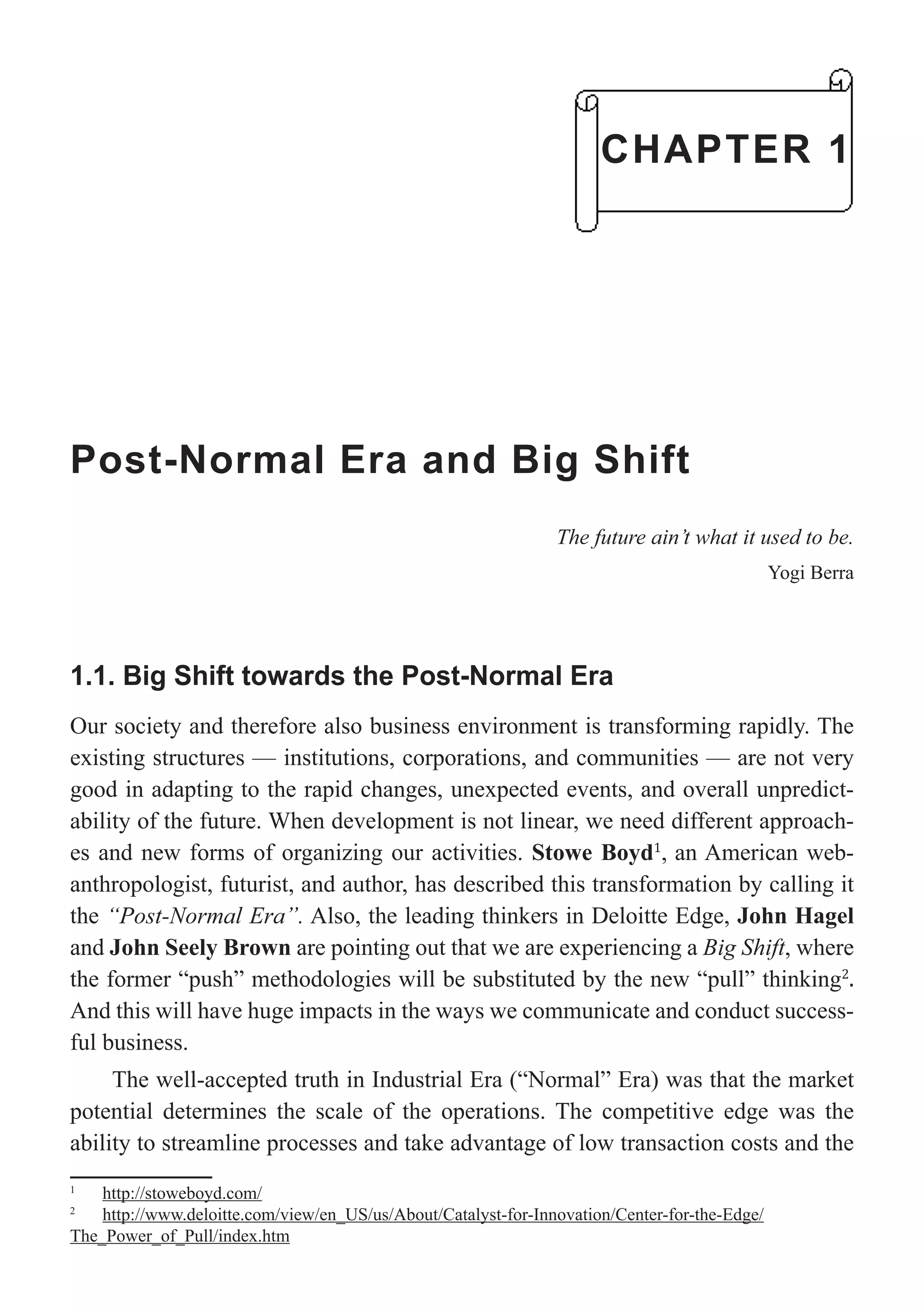 Post-Normal Era and Big Shift
The future ain’t what it used to be.
Yogi Berra
1.1. Big Shift towards the Post-Normal Era
Our society and therefore also business environment is transforming rapidly. The
existing structures — institutions, corporations, and communities — are not very
good in adapting to the rapid changes, unexpected events, and overall unpredict-
ability of the future. When development is not linear, we need different approach-
es and new forms of organizing our activities. Stowe Boyd1
, an American web-
anthropologist, futurist, and author, has described this transformation by calling it
the “Post-Normal Era”. Also, the leading thinkers in Deloitte Edge, John Hagel
and John Seely Brown are pointing out that we are experiencing a Big Shift, where
the former “push” methodologies will be substituted by the new “pull” thinking2
.
And this will have huge impacts in the ways we communicate and conduct success-
ful business.
The well-accepted truth in Industrial Era (“Normal” Era) was that the market
potential determines the scale of the operations. The competitive edge was the
ability to streamline processes and take advantage of low transaction costs and the
1
http://stoweboyd.com/
2
http://www.deloitte.com/view/en_US/us/About/Catalyst-for-Innovation/Center-for-the-Edge/
The_Power_of_Pull/index.htm
CHAPTER 1
 