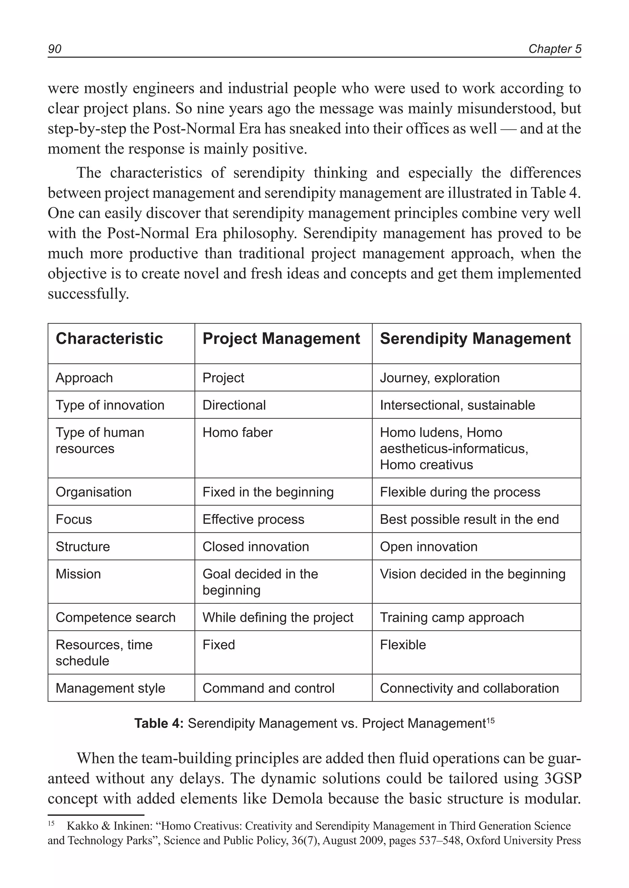 Chapter 590
were mostly engineers and industrial people who were used to work according to
clear project plans. So nine years ago the message was mainly misunderstood, but
step-by-step the Post-Normal Era has sneaked into their offices as well — and at the
moment the response is mainly positive.
The characteristics of serendipity thinking and especially the differences
between project management and serendipity management are illustrated in Table 4.
One can easily discover that serendipity management principles combine very well
with the Post-Normal Era philosophy. Serendipity management has proved to be
much more productive than traditional project management approach, when the
objective is to create novel and fresh ideas and concepts and get them implemented
successfully.
Characteristic Project Management Serendipity Management
Approach Project Journey, exploration
Type of innovation Directional Intersectional, sustainable
Type of human
resources
Homo faber Homo ludens, Homo
aestheticus-informaticus,
Homo creativus
Organisation Fixed in the beginning Flexible during the process
Focus Effective process Best possible result in the end
Structure Closed innovation Open innovation
Mission Goal decided in the
beginning
Vision decided in the beginning
Competence search While defining the project Training camp approach
Resources, time
schedule
Fixed Flexible
Management style Command and control Connectivity and collaboration
Table 4: Serendipity Management vs. Project Management15
When the team-building principles are added then fluid operations can be guar-
anteed without any delays. The dynamic solutions could be tailored using 3GSP
concept with added elements like Demola because the basic structure is modular.
15
Kakko & Inkinen: “Homo Creativus: Creativity and Serendipity Management in Third Generation Science
and Technology Parks”, Science and Public Policy, 36(7), August 2009, pages 537–548, Oxford University Press
 