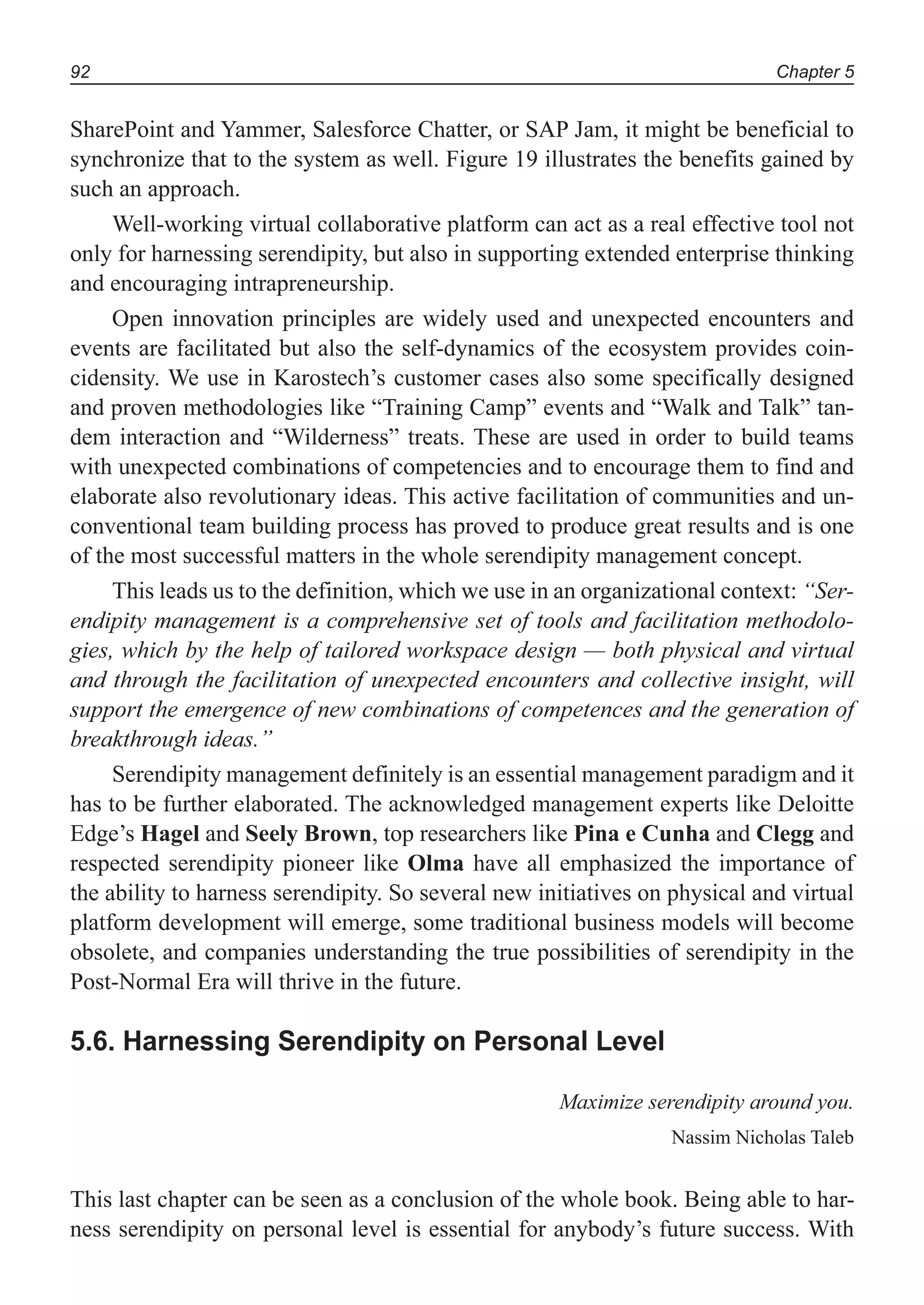 Chapter 592
SharePoint and Yammer, Salesforce Chatter, or SAP Jam, it might be beneficial to
synchronize that to the system as well. Figure 19 illustrates the benefits gained by
such an approach.
Well-working virtual collaborative platform can act as a real effective tool not
only for harnessing serendipity, but also in supporting extended enterprise thinking
and encouraging intrapreneurship.
Open innovation principles are widely used and unexpected encounters and
events are facilitated but also the self-dynamics of the ecosystem provides coin-
cidensity. We use in Karostech’s customer cases also some specifically designed
and proven methodologies like “Training Camp” events and “Walk and Talk” tan-
dem interaction and “Wilderness” treats. These are used in order to build teams
with unexpected combinations of competencies and to encourage them to find and
elaborate also revolutionary ideas. This active facilitation of communities and un-
conventional team building process has proved to produce great results and is one
of the most successful matters in the whole serendipity management concept.
This leads us to the definition, which we use in an organizational context: “Ser-
endipity management is a comprehensive set of tools and facilitation methodolo-
gies, which by the help of tailored workspace design — both physical and virtual
and through the facilitation of unexpected encounters and collective insight, will
support the emergence of new combinations of competences and the generation of
breakthrough ideas.”
Serendipity management definitely is an essential management paradigm and it
has to be further elaborated. The acknowledged management experts like Deloitte
Edge’s Hagel and Seely Brown, top researchers like Pina e Cunha and Clegg and
respected serendipity pioneer like Olma have all emphasized the importance of
the ability to harness serendipity. So several new initiatives on physical and virtual
platform development will emerge, some traditional business models will become
obsolete, and companies understanding the true possibilities of serendipity in the
Post-Normal Era will thrive in the future.
5.6. Harnessing Serendipity on Personal Level
Maximize serendipity around you.
Nassim Nicholas Taleb
This last chapter can be seen as a conclusion of the whole book. Being able to har-
ness serendipity on personal level is essential for anybody’s future success. With
 