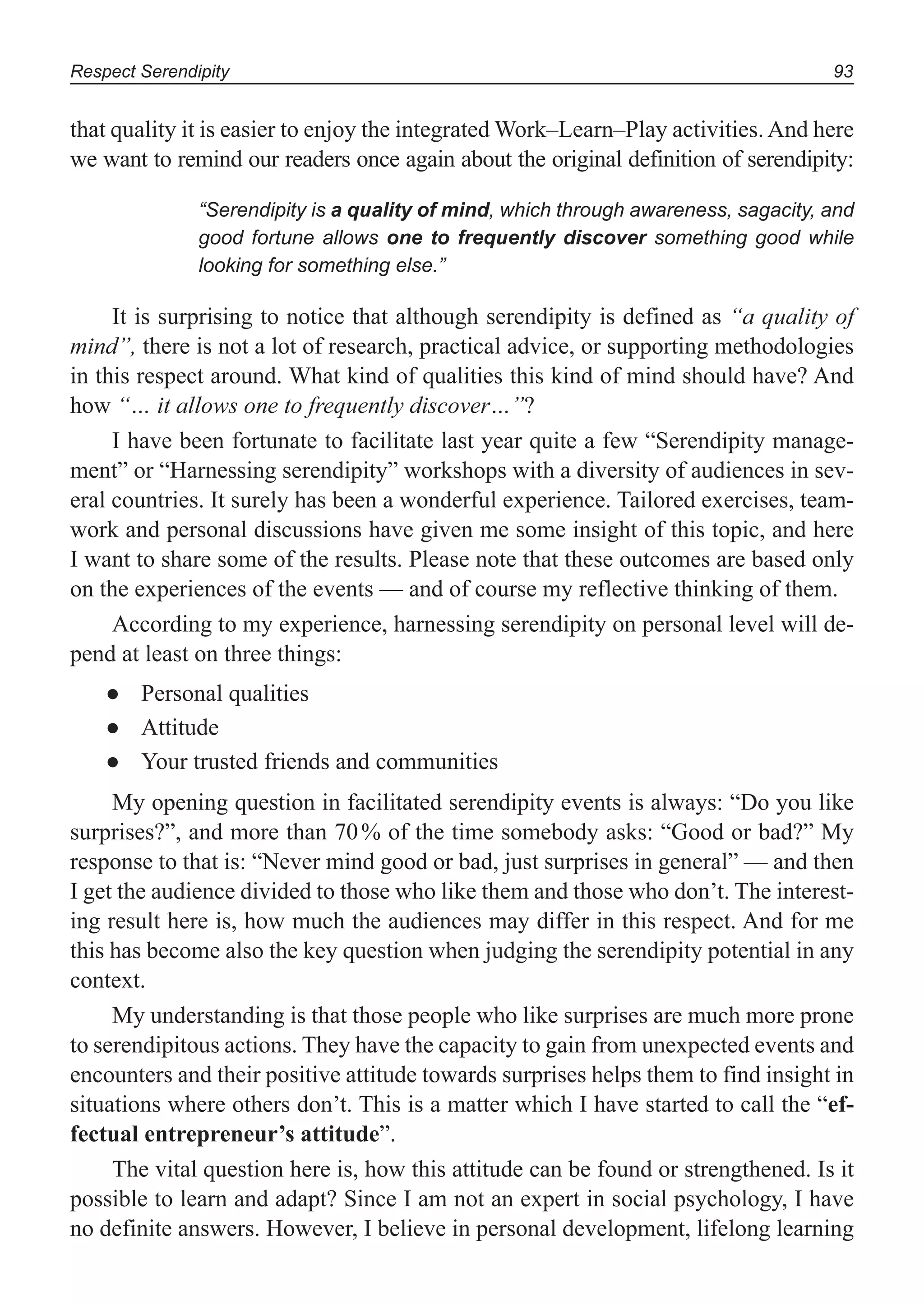 Respect Serendipity 93
that quality it is easier to enjoy the integrated Work–Learn–Play activities. And here
we want to remind our readers once again about the original definition of serendipity:
“Serendipity is a quality of mind, which through awareness, sagacity, and
good fortune allows one to frequently discover something good while
looking for something else.”
It is surprising to notice that although serendipity is defined as “a quality of
mind”, there is not a lot of research, practical advice, or supporting methodologies
in this respect around. What kind of qualities this kind of mind should have? And
how “… it allows one to frequently discover…”?
I have been fortunate to facilitate last year quite a few “Serendipity manage-
ment” or “Harnessing serendipity” workshops with a diversity of audiences in sev-
eral countries. It surely has been a wonderful experience. Tailored exercises, team-
work and personal discussions have given me some insight of this topic, and here
I want to share some of the results. Please note that these outcomes are based only
on the experiences of the events — and of course my reflective thinking of them.
According to my experience, harnessing serendipity on personal level will de-
pend at least on three things:
Personal qualities●
Attitude●
Your trusted friends and communities●
My opening question in facilitated serendipity events is always: “Do you like
surprises?”, and more than 70% of the time somebody asks: “Good or bad?” My
response to that is: “Never mind good or bad, just surprises in general” — and then
I get the audience divided to those who like them and those who don’t. The interest-
ing result here is, how much the audiences may differ in this respect. And for me
this has become also the key question when judging the serendipity potential in any
context.
My understanding is that those people who like surprises are much more prone
to serendipitous actions. They have the capacity to gain from unexpected events and
encounters and their positive attitude towards surprises helps them to find insight in
situations where others don’t. This is a matter which I have started to call the “ef-
fectual entrepreneur’s attitude”.
The vital question here is, how this attitude can be found or strengthened. Is it
possible to learn and adapt? Since I am not an expert in social psychology, I have
no definite answers. However, I believe in personal development, lifelong learning
 