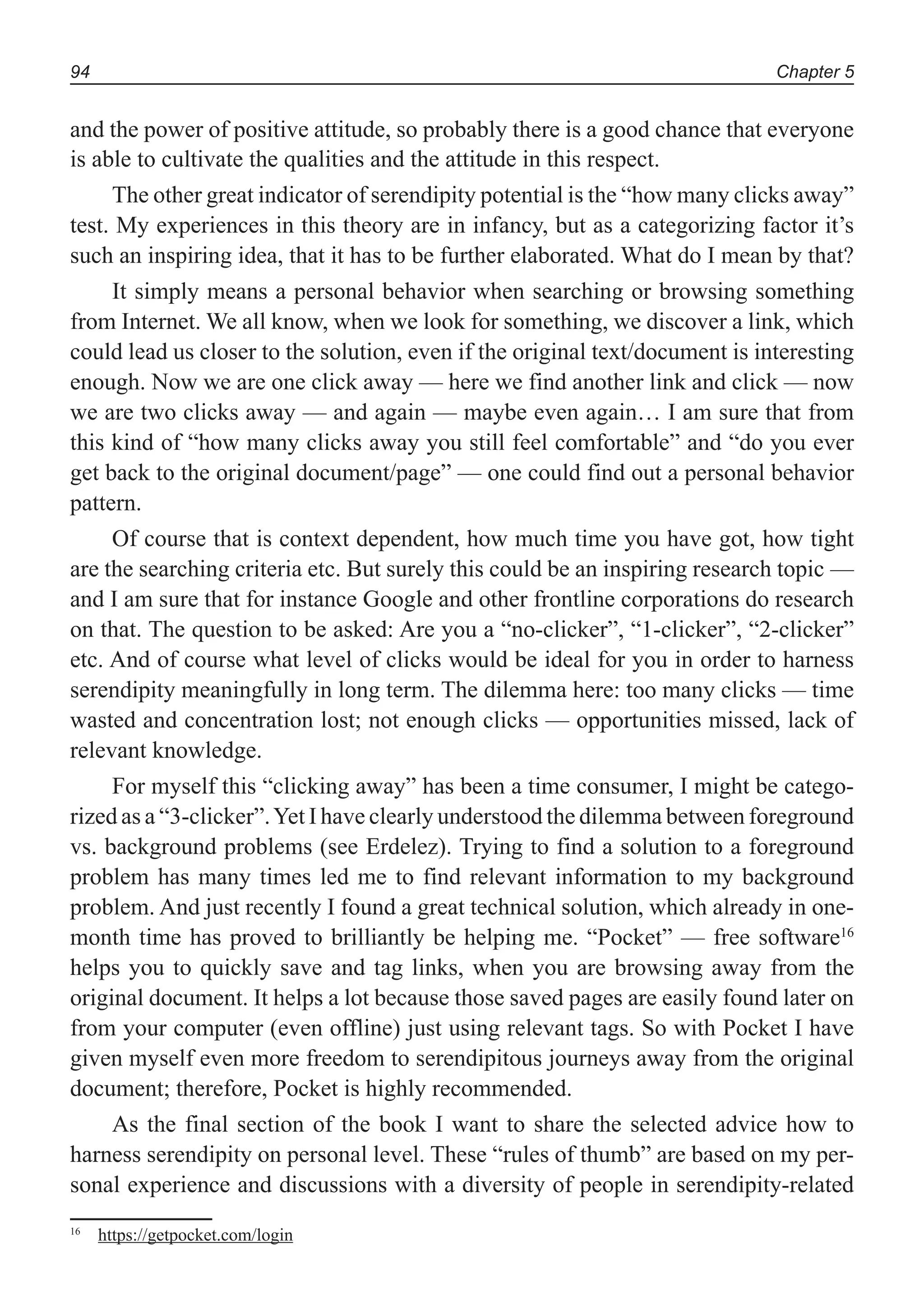 Chapter 594
and the power of positive attitude, so probably there is a good chance that everyone
is able to cultivate the qualities and the attitude in this respect.
The other great indicator of serendipity potential is the “how many clicks away”
test. My experiences in this theory are in infancy, but as a categorizing factor it’s
such an inspiring idea, that it has to be further elaborated. What do I mean by that?
It simply means a personal behavior when searching or browsing something
from Internet. We all know, when we look for something, we discover a link, which
could lead us closer to the solution, even if the original text/document is interesting
enough. Now we are one click away — here we find another link and click — now
we are two clicks away — and again — maybe even again… I am sure that from
this kind of “how many clicks away you still feel comfortable” and “do you ever
get back to the original document/page” — one could find out a personal behavior
pattern.
Of course that is context dependent, how much time you have got, how tight
are the searching criteria etc. But surely this could be an inspiring research topic —
and I am sure that for instance Google and other frontline corporations do research
on that. The question to be asked: Are you a “no-clicker”, “1-clicker”, “2-clicker”
etc. And of course what level of clicks would be ideal for you in order to harness
serendipity meaningfully in long term. The dilemma here: too many clicks — time
wasted and concentration lost; not enough clicks — opportunities missed, lack of
relevant knowledge.
For myself this “clicking away” has been a time consumer, I might be catego-
rized as a “3-clicker”.Yet I have clearly understood the dilemma between foreground
vs. background problems (see Erdelez). Trying to find a solution to a foreground
problem has many times led me to find relevant information to my background
problem. And just recently I found a great technical solution, which already in one-
month time has proved to brilliantly be helping me. “Pocket” — free software16
helps you to quickly save and tag links, when you are browsing away from the
original document. It helps a lot because those saved pages are easily found later on
from your computer (even offline) just using relevant tags. So with Pocket I have
given myself even more freedom to serendipitous journeys away from the original
document; therefore, Pocket is highly recommended.
As the final section of the book I want to share the selected advice how to
harness serendipity on personal level. These “rules of thumb” are based on my per-
sonal experience and discussions with a diversity of people in serendipity-related
16
https://getpocket.com/login
 