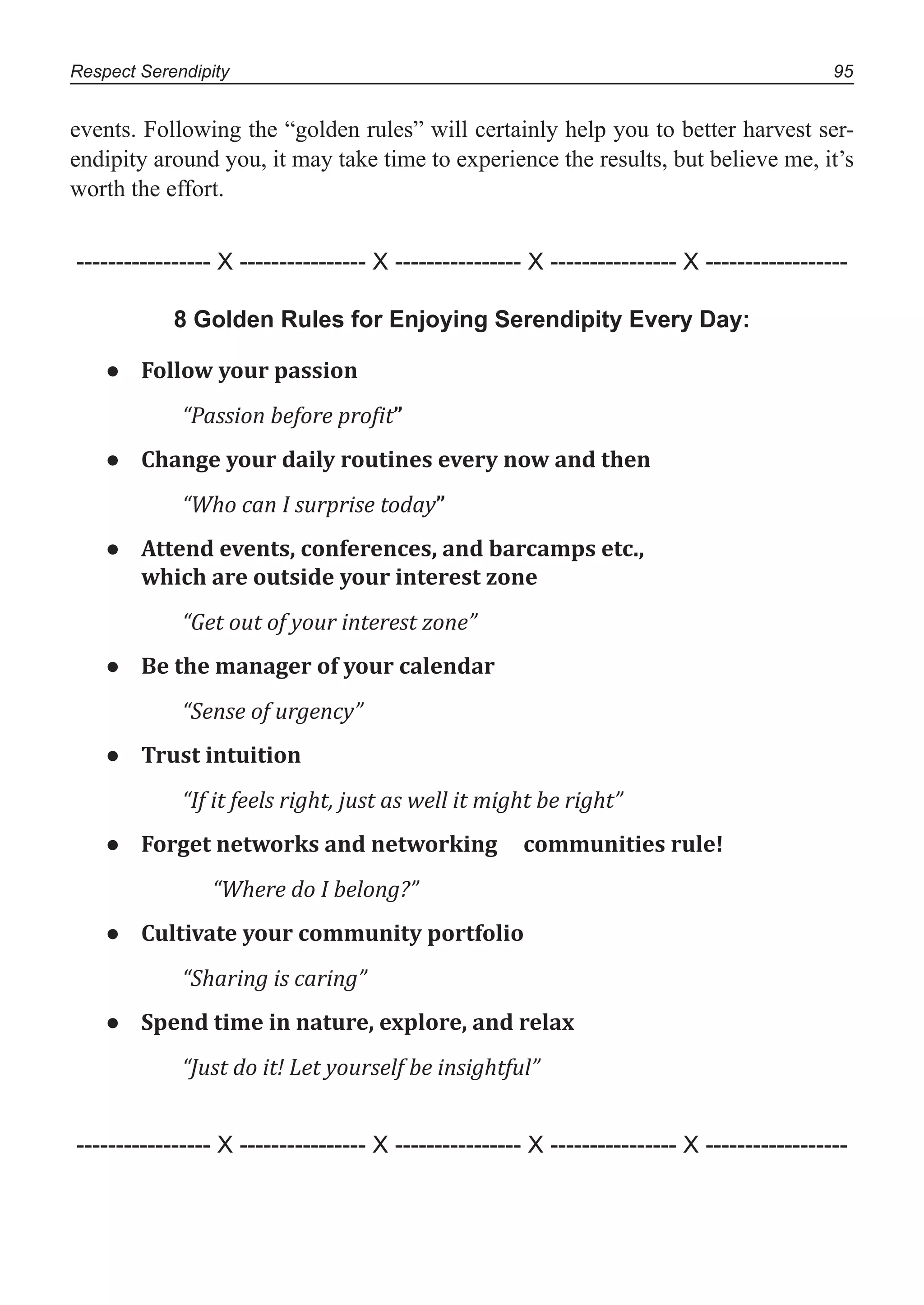 Respect Serendipity 95
events. Following the “golden rules” will certainly help you to better harvest ser-
endipity around you, it may take time to experience the results, but believe me, it’s
worth the effort.
----------------- X ---------------- X ---------------- X ---------------- X ------------------
8 Golden Rules for Enjoying Serendipity Every Day:
● Follow your passion
“Passion before proϔit”
● Change your daily routines every now and then
“Who can I surprise today”
● Attend events, conferences, and barcamps etc.,
which are outside your interest zone
“Get out of your interest zone”
● Be the manager of your calendar
“Sense of urgency”
● Trust intuition
“If it feels right, just as well it might be right”
● Forget networks and networking communities rule!
“Where do I belong?”
● Cultivate your community portfolio
“Sharing is caring”
● Spend time in nature, explore, and relax
“Just do it! Let yourself be insightful”
----------------- X ---------------- X ---------------- X ---------------- X ------------------
 