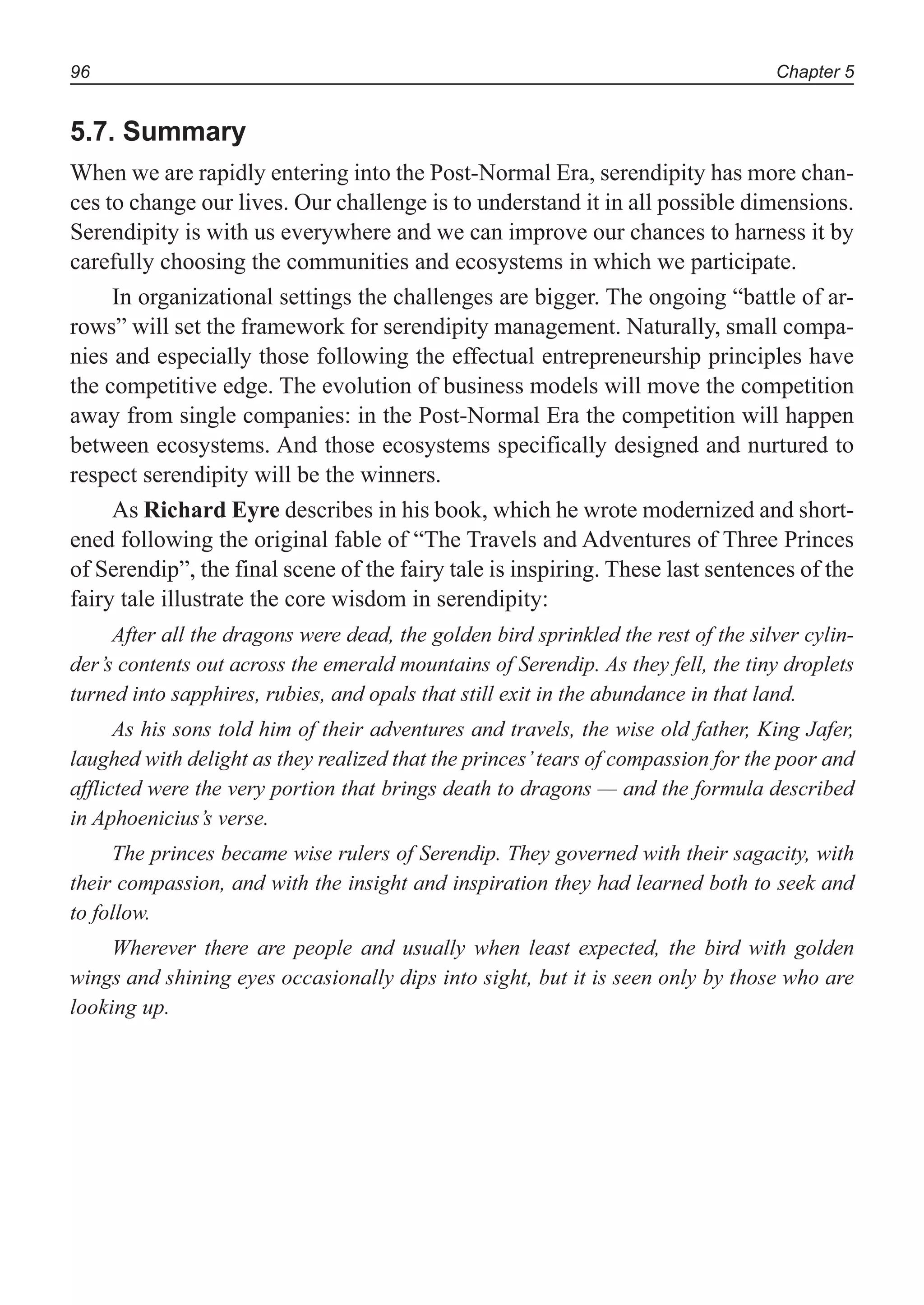 Chapter 596
5.7. Summary
When we are rapidly entering into the Post-Normal Era, serendipity has more chan-
ces to change our lives. Our challenge is to understand it in all possible dimensions.
Serendipity is with us everywhere and we can improve our chances to harness it by
carefully choosing the communities and ecosystems in which we participate.
In organizational settings the challenges are bigger. The ongoing “battle of ar-
rows” will set the framework for serendipity management. Naturally, small compa-
nies and especially those following the effectual entrepreneurship principles have
the competitive edge. The evolution of business models will move the competition
away from single companies: in the Post-Normal Era the competition will happen
between ecosystems. And those ecosystems specifically designed and nurtured to
respect serendipity will be the winners.
As Richard Eyre describes in his book, which he wrote modernized and short-
ened following the original fable of “The Travels and Adventures of Three Princes
of Serendip”, the final scene of the fairy tale is inspiring. These last sentences of the
fairy tale illustrate the core wisdom in serendipity:
After all the dragons were dead, the golden bird sprinkled the rest of the silver cylin-
der’s contents out across the emerald mountains of Serendip. As they fell, the tiny droplets
turned into sapphires, rubies, and opals that still exit in the abundance in that land.
As his sons told him of their adventures and travels, the wise old father, King Jafer,
laughed with delight as they realized that the princes’tears of compassion for the poor and
afflicted were the very portion that brings death to dragons — and the formula described
in Aphoenicius’s verse.
The princes became wise rulers of Serendip. They governed with their sagacity, with
their compassion, and with the insight and inspiration they had learned both to seek and
to follow.
Wherever there are people and usually when least expected, the bird with golden
wings and shining eyes occasionally dips into sight, but it is seen only by those who are
looking up.
 