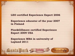 LEO certified Experience Expert 2006 
Experience educator of the year 2007 
in Finland 
Pine&Gillmore certified Experience Expert 2009 USA 
Experience MBA in university of Lapland 2011  