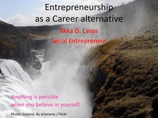 Entrepreneurship
               as a Career alternative
                            Ilkka O. Lavas
                         Serial Entrepreneur




Anything is possible
when you believe in yourself.
Photo: Iceland, By aromano / Flickr
 