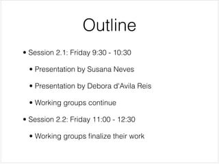 Outline
• Session 2.1: Friday 9:30 - 10:30


  • Presentation by Susana Neves


  • Presentation by Debora d'Avila Reis


  • Working groups continue


• Session 2.2: Friday 11:00 - 12:30


  • Working groups ﬁnalize their work
 