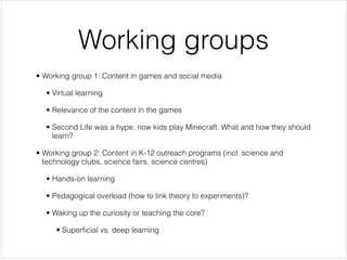 Working groups
• Working group 1: Content in games and social media


  • Virtual learning


  • Relevance of the content in the games


  • Second Life was a hype, now kids play Minecraft. What and how they should
    learn?


• Working group 2: Content in K-12 outreach programs (incl. science and
  technology clubs, science fairs, science centres)


  • Hands-on learning


  • Pedagogical overload (how to link theory to experiments)?


  • Waking up the curiosity or teaching the core?


     • Superﬁcial vs. deep learning
 
