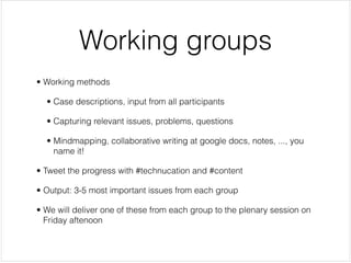Working groups
• Working methods


  • Case descriptions, input from all participants


  • Capturing relevant issues, problems, questions


  • Mindmapping, collaborative writing at google docs, notes, ..., you
    name it!


• Tweet the progress with #technucation and #content


• Output: 3-5 most important issues from each group


• We will deliver one of these from each group to the plenary session on
  Friday aftenoon
 