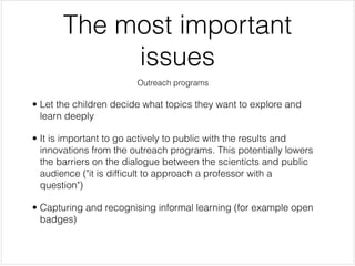 The most important
            issues
                        Outreach programs


• Let the children decide what topics they want to explore and
  learn deeply


• It is important to go actively to public with the results and
  innovations from the outreach programs. This potentially lowers
  the barriers on the dialogue between the scienticts and public
  audience ("it is difﬁcult to approach a professor with a
  question")


• Capturing and recognising informal learning (for example open
  badges)

 