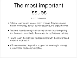 The most important
           issues
                         School curriculums


• Roles of teacher and learner are in change. Teachers do not
  master technology as well as their students, the digital natives.


• Teachers need to recognise that they do not know everything,
  and they need to motivate themselves for professional training.


• How to teach the kids how to discriminate with the relevant and
  irrelevant information?


• ICT solutions need to provide support for meaningful sharing
  of information and communication.
 