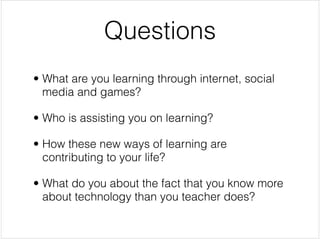 Questions
• What are you learning through internet, social
  media and games?


• Who is assisting you on learning?


• How these new ways of learning are
  contributing to your life? 


• What do you about the fact that you know more
  about technology than you teacher does?
 