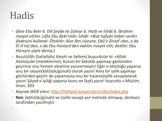 Hadis
• (Bize Ebu Bekr b. Ebî Şeybe ile Züheyr b. Hatb ve İshâk b. İbrahim
rivayet ettiler. Lâfız Ebu Bekr'indir. İshâk: «Bize Süfyân haber verdi»
ifadeısini kullandı. Ötekiler: Bize İbni Uyeyne, Ebû'z-Zinad'-dan, o da
El-A'rac'dan, o da Ebu Hüreyre'den naklen rivayet etti, dediler. Ebu
Hüreyre şöyle demiş:)
• Resulüllâh (Satlallahü Aleyhi ve Sellem) buyurdular ki: «Allah
Azimüşsân (meleklerine); Kulum bir kötülük yapmayı gönlünden
geçirirse onu hemen aleyhine yazıvermeyin! Eğer o kötülüğü yaparsa
onu bir seyyie(kötülük/günah) olarak yazın! Ama bir iyilik yapmayı
gönlünden geçirir de yapamazsa onu bir hasene(iyilik-sevap)olarak
yazın! Şâyed o iyiliği yaparsa bunu on (kat) yazın! buyurdu.» Müslim,
İman, 203
• Kaynak WEB sitesi: http://ilahiyat.konya.edu.tr/dar/index.php
• Not: (kötülük/günah) ve (iyilik-sevap) asıl metinde olmayıp, derleyici
tarafından yazılmıştır.
•
 