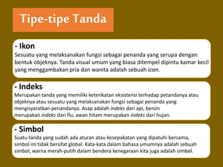 Tipe-tipe Tanda
- Ikon
Sesuatu yang melaksanakan fungsi sebagai penanda yang serupa dengan
bentuk objeknya. Tanda visual umum yang biasa ditempel dipintu kamar kecil
yang menggambakan pria dan wanita adalah sebuah icon.
- Indeks
Merupakan tanda yang memiliki keterikatan eksistensi terhadap petandanya atau
objeknya atau sesuatu yang melaksanakan fungsi sebagai penanda yang
mengisyaratkan penandanya. Asap adalah indeks dari api, bersin
merupakan indeks dari flu, awan hitam merupakan indeks dari hujan.
- Simbol
Suatu tanda yang sudah ada aturan atau kesepakatan yang dipatuhi bersama,
simbol ini tidak bersifat global. Kata-kata dalam bahasa umumnya adalah sebuah
simbol, warna merah-putih dalam bendera kenegaraan kita juga adalah simbol.
 
