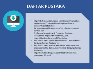 DAFTAR PUSTAKA
• http://id.shvoong.com/social-sciences/communication-
media-studies/2206304-film-sebagai-salah-satu-
aplikasi/#ixzz1d40TwP2o
• darta-anekateori.blogspot.com/2011/04/teori-roland-
barthes.htm
• Drs.Tommy Suprapto M.S, Pengantar Teori dan
Manajemen, Yogyakarta: Medpress, 2009.
• https://id.wikipedia.org/wiki/Semiotika
• Alex Sobur. 2004. Semiotika Komunikasi. Cetakan Kedua.
Bandung: Remaja Rosdakarya.
• Alex Sobur. 2004. Analisis Teks Media: analisis wacana,
analisis semiotika dan analisis Framing. Bandung: Remaja
Rosdakarya
• http://baimstain.blogspot.co.id/2012/10/semiotika-
komunikasi_29.html
 