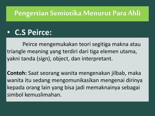 • C.S Peirce:
Peirce mengemukakan teori segitiga makna atau
triangle meaning yang terdiri dari tiga elemen utama,
yakni tanda (sign), object, dan interpretant.
Contoh: Saat seorang wanita mengenakan jilbab, maka
wanita itu sedang mengomunikasikan mengenai dirinya
kepada orang lain yang bisa jadi memaknainya sebagai
simbol kemuslimahan.
Pengertian Semiotika Menurut Para Ahli
 