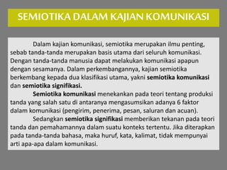 SEMIOTIKA DALAM KAJIANKOMUNIKASI
Dalam kajian komunikasi, semiotika merupakan ilmu penting,
sebab tanda-tanda merupakan basis utama dari seluruh komunikasi.
Dengan tanda-tanda manusia dapat melakukan komunikasi apapun
dengan sesamanya. Dalam perkembangannya, kajian semiotika
berkembang kepada dua klasifikasi utama, yakni semiotika komunikasi
dan semiotika signifikasi.
Semiotika komunikasi menekankan pada teori tentang produksi
tanda yang salah satu di antaranya mengasumsikan adanya 6 faktor
dalam komunikasi (pengirim, penerima, pesan, saluran dan acuan).
Sedangkan semiotika signifikasi memberikan tekanan pada teori
tanda dan pemahamannya dalam suatu konteks tertentu. Jika diterapkan
pada tanda-tanda bahasa, maka huruf, kata, kalimat, tidak mempunyai
arti apa-apa dalam komunikasi.
 