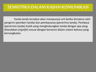 SEMIOTIKA DALAM KAJIANKOMUNIKASI
Tanda-tanda tersebut akan mempunyai arti ketika dimaknai oleh
pengirim (pemberi tanda) dan pembacanya (penerima tanda). Pembaca
(penerima tanda) itulah yang menghubungkan tanda dengan apa yang
ditandakan (signifie) sesuai dengan konvensi dalam sistem bahasa yang
bersangkutan.
 