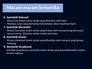 6. Semiotik Natural:
Khusus menelaah sistem tanda yang dihasilkan oleh alam.
Misalnya cuaca yang mendung menandakan akan terjadinya hujan.
7. Semiotik Normatif:
Khusus menelaah sistem tanda yang di buat oleh manusia yang berwujud
norma-norma. Misalnya rambu-rambu lalu lintas.
8. Semiotik Sosial:
Khusus menelaah sistem tanda yang dihasilkan oleh manusia yang berupa
lambang.
9. Semiotik Struktural:
Semiotik yang khusus menelaah sistem tanda yang dimanifestasikan melalui
struktur bahasa.
Macam-macam Semiotika
 