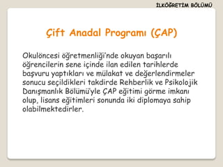 İLKÖĞRETİM BÖLÜMÜ




       Çift Anadal Programı (ÇAP)

Okulöncesi öğretmenliği’nde okuyan başarılı
öğrencilerin sene içinde ilan edilen tarihlerde
başvuru yaptıkları ve mülakat ve değerlendirmeler
sonucu seçildikleri takdirde Rehberlik ve Psikolojik
Danışmanlık Bölümü’yle ÇAP eğitimi görme imkanı
olup, lisans eğitimleri sonunda iki diplomaya sahip
olabilmektedirler.
 