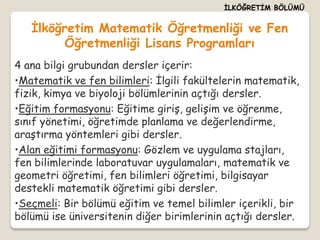İLKÖĞRETİM BÖLÜMÜ


   İlköğretim Matematik Öğretmenliği ve Fen
         Öğretmenliği Lisans Programları
4 ana bilgi grubundan dersler içerir:
•Matematik ve fen bilimleri: İlgili fakültelerin matematik,
fizik, kimya ve biyoloji bölümlerinin açtığı dersler.
•Eğitim formasyonu: Eğitime giriş, gelişim ve öğrenme,
sınıf yönetimi, öğretimde planlama ve değerlendirme,
araştırma yöntemleri gibi dersler.
•Alan eğitimi formasyonu: Gözlem ve uygulama stajları,
fen bilimlerinde laboratuvar uygulamaları, matematik ve
geometri öğretimi, fen bilimleri öğretimi, bilgisayar
destekli matematik öğretimi gibi dersler.
•Seçmeli: Bir bölümü eğitim ve temel bilimler içerikli, bir
bölümü ise üniversitenin diğer birimlerinin açtığı dersler.
 