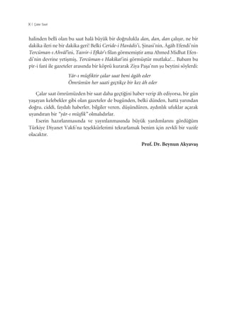 X | Çalar Saat
halinden belli olan bu saat halâ büyük bir do¤rulukla dan, dan, dan çalıﬂır, ne bir
dakika ileri ne bir dakika geri! Belki Ceride-i Havâdis’i, ﬁinasi’nin, Âgâh Efendi’nin
Tercüman-ı Ahvâl’ini, Tasvir-i Efkâr’ı filan görmemiﬂtir ama Ahmed Midhat Efen-
di’nin devrine yetiﬂmiﬂ, Tercüman-ı Hakikat’ini görmüﬂtür mutlaka!... Babam bu
pîr-i fanî ile gazeteler arasında bir köprü kurarak Ziya Paﬂa’nın ﬂu beytini söylerdi:
Yâr-ı müﬂfiktir çalar saat beni âgâh eder
Ömrümün her saati geçtikçe bir kez âh eder
Çalar saat ömrümüzden bir saat daha geçti¤ini haber verip âh ediyorsa, bir gün
yaﬂayan kelebekler gibi olan gazeteler de bugünden, belki dünden, hattâ yarından
do¤ru, ciddî, faydalı haberler, bilgiler veren, düﬂündüren, aydınlık ufuklar açarak
uyandıran bir “yâr-ı müﬂfik” olmalıdırlar.
Eserin hazırlanmasında ve yayınlanmasında büyük yardımlarını gördü¤üm
Türkiye Diyanet Vakfı’na teﬂekkürlerimi tekrarlamak benim için zevkli bir vazife
olacaktır.
Prof. Dr. Beynun Akyavaﬂ
 
