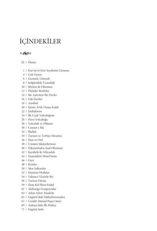 IX | Önsöz
1 | Kur’an’a Göre Seyahatin Lüzumu
4 | Çok Gezen
6 | Gezmek, Görmek
8 | Kalplerdeki Uyan›kl›k
10 | Böylesi de Olurmuﬂ
12 | Ötekiler Berikiler
14 | Bir Aﬂiretten Bir Devlet
16 | Eski Eserler
18 | Annibal
20 | ‹ﬂimiz Art›k Duâya Kald›
22 | ‹ntibâlar›m
24 | ‹lk Uçak Yolculu¤um
26 | Hava Yolculu¤u
28 | Yolculuk ve Dilijans
30 | Cennet-i Âlâ
32 | ‹llallah
34 | Turizm ve Terbiye Meselesi
36 | Han ve Otel
38 | Umûmi ﬁikâyetlerimiz
40 | Hikmetinden Sual Olunmaz
42 | Karabelâ ile Mücadele
44 | Ennezâfetü Minel’îman
46 | Grev
48 | Konfor
50 | Mor Salk›mlar
52 | Etmeyin Mollalar
54 | Yabanc› Gözüyle Biz
56 | Turizm Dâvâs›
59 | Hem Kel Hem Fodul
61 | Alafranga Goygoycular
63 | Ad›m Ad›m Anadolu
65 | Engürü’deki Mâbetlerimizden
67 | Cenâbî Ahmed Paﬂa Câmii
69 | Ankara’daki ‹lk Mahya
71 | Engürü Sofu
‹Ç‹NDEK‹LER
 