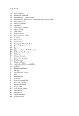 256 | Harp Kabiliyeti
258 | ‹slâmiyet ve Masonluk
260 | Vatanperverlik - Misafirperverlik
263 | Zindebâd R›za ﬁah Pehlevî ve ﬁahbanû Farah Pehlevî Hazretleri
265 | Bir Soruya Cevap
267 | Bahaîler ve Ezelîler
269 | Afganistan
271 | Türk-Afgan Kardeﬂli¤i
273 | Agadir Felâketi
275 | G›pta Ettim
277 | Tamburun Teli
279 | Bir Bardak Suda F›rt›na
281 | O da Bitti
283 | Lâle Cenneti
285 | Günün Sanc›s›
287 | Demirperde Arkas›nda Hayat
289 | Moskova Haberleri
291 | Japonya
293 | Japonlarda Ruh ve Ahlâk Temizli¤i
295 | Endonezya Cumhuriyeti
297 | Eskimolar
299 | Vicdan Hürriyeti
301 | Daha Neler ‹ﬂitece¤iz
303 | Fezâ Yolcular›
304 | Günün Hâdisesi Ay
306 | Ay Gördüm Allah Âmentü Billâh
308 | Ay Dede
310 | ‹nsano¤lunun Zaferi
312 | Takvim
314 | Ay Ayd›n Gün Tamam
315 | 1962
317 | Eski Y›lbaﬂ›lar
319 | O da Gitti
321 | Yeni Y›l Münasebetiyle
323 | Böylesi de Olurmuﬂ
325 | Eski Takvimlerden
327 | Mart Kap›da
329 | Mart’›n Tersi Döndü
331 | Nezle Nevâzil
333 | Ya¤mur Kes!
334 | Gülünç Hurafeler
336 | Mernuﬂ Han›m
VIII | Çalar Saat
 