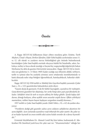 Önsöz
A. Ragıp AKYAVAﬁ külliyatının ikiﬂer ciltten meydana gelen Âsitâne, Tarih
Meﬂheri, Üstad-ı Hayat, Derken Efendim, Edeb Yâhû baﬂlıklı eserlerinden sonra 11.
ve 12. cilt olarak ve yazıların mevzu bütünlü¤ünü göz önünde bulundurarak
hazırladı¤ım Çalar Saat baﬂlıklı eserinde okuyucu hakikî bir ‹stanbullu, asker, hu-
kukçu, tarihçi ve hoca olarak tanıdı¤ı ve hayata hiç vazgeçmedi¤i de¤erleriyle bakan
Merhumu bu defa da gazeteci hüviyetiyle tanıyacaktır. Ragıp AKYAVAﬁ’ın ömrü-
nün son günlerine (v. 13 Ekim 1969) kadar yazdı¤ı esas itibariyle ahlâkî, terbiyevî,
tarihî ve içtimaî olan bu yazılarla yirminci asrın ortalarında memleketimizde ve
hattâ dünyada neler olup bitti¤ini ö¤renebilecek, hatırlayabilecek, haberdar olabi-
lecektir.
Ragıp AKYAVAﬁ 1958 tarihli ve Malıköy’den Geçerken baﬂlıklı yazısında (Çalar
Saat, c. II, s. 122) gazetelerden bahsederken ﬂöyle diyor:
“Gazete deyip de geçmeyin. O da bir kültür kayna¤ıdır, uyandırıcı bir mekteptir.
Garp âleminin gazeteleri her düﬂünüﬂe, her zevke hitap eden çeﬂit çeﬂit fıkralarla do-
ludur. Sahifeleri itinâ ile tarh ve tezyin edilmiﬂ bir bahçe gibidir. ‹çinde kafayı dol-
duran, dima¤ı besleyen, zihne açıklık veren unsurlar serpili durur. Efkârı zehirleyici
mantarlara, ruhları haﬂım haﬂım haﬂlayan ısırganlara tesadüf olunmaz...”
1957 tarihli ve Çalar Saat baﬂlıklı yazıda (Edeb Yâhû, c. II, s. 62) da ﬂunları oku-
yoruz:
“Frenklerin dedi¤i gibi gazeteler yalnız asrın zekâsını sahifelerine aksettiren bir
ayna de¤ildir. Aynı zamanda uyandırıcı vasfı itibariyle bir çalar saattir. Bu çalar sa-
at ne kadar kıymetli ise onun tenbih edici sesine kulak verenler de o derece kıymetli-
dir.”
Evimizde büyükbabam Dr. Ahmed Cemil Bey’den kalma, kadranında K. Ma-
koulian Fils Stamboul yazılı koca bir çalar saat var. “Muammerînden” oldu¤u her
Çalar Saat | IXEdeb Yâhû | IX
 