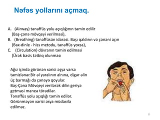 Nəfəs yollarını açmaq.
11
A. (Airway) tənəffüs yolu açıqlığının təmin edilir
(Baş-çənə mövqeyi verilməsi),
B. (Breathing) tənəffüsün idarəsi. Başı qaldırın və çənəni açın
(Bax-dinle - hiss metodu, tənəffüs yoxsa),
C. (Circulation) dövranın təmin edilməsi
(Ürək basis tətbiq olunması
Ağız içində görünən xarici əşya varsa
təmizlənər.Bir əl yaralının alnına, digər əlin
üç barmağı da çənəyə qoyular.
Baş-Çənə Mövqeyi verilərək dilin geriyə
getməsi maneə törədilər.
Tənəffüs yolu açıqlığı təmin edilər.
Görünməyən xarici əsya müdaxilə
edilməz.
 