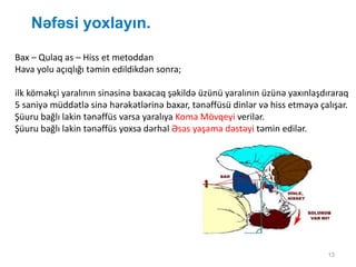 13
Nəfəsi yoxlayın.
Bax – Qulaq as – Hiss et metoddan
Hava yolu açıqlığı təmin edildikdən sonra;
ilk köməkçi yaralının sinəsinə baxacaq şəkildə üzünü yaralının üzünə yaxınlaşdıraraq
5 saniyə müddətlə sinə hərəkətlərinə baxar, tənəffüsü dinlər və hiss etməyə çalışar.
Şüuru bağlı lakin tənəffüs varsa yaralıya Koma Mövqeyi verilər.
Şüuru bağlı lakin tənəffüs yoxsa dərhal Əsas yaşama dəstəyi təmin edilər.
 